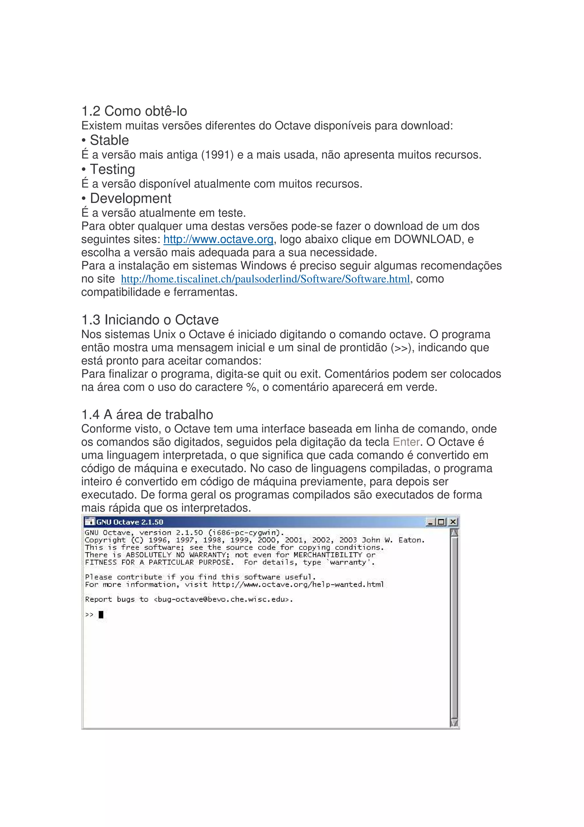 1.2 Como obtê-lo
Existem muitas versões diferentes do Octave disponíveis para download:
• Stable
É a versão mais antiga (1991) e a mais usada, não apresenta muitos recursos.
• Testing
É a versão disponível atualmente com muitos recursos.
• Development
É a versão atualmente em teste.
Para obter qualquer uma destas versões pode-se fazer o download de um dos
seguintes sites: http://www.octave.org, logo abaixo clique em DOWNLOAD, e
escolha a versão mais adequada para a sua necessidade.
Para a instalação em sistemas Windows é preciso seguir algumas recomendações
no site http://home.tiscalinet.ch/paulsoderlind/Software/Software.html, como
compatibilidade e ferramentas.

1.3 Iniciando o Octave
Nos sistemas Unix o Octave é iniciado digitando o comando octave. O programa
então mostra uma mensagem inicial e um sinal de prontidão (), indicando que
está pronto para aceitar comandos:
Para finalizar o programa, digita-se quit ou exit. Comentários podem ser colocados
na área com o uso do caractere %, o comentário aparecerá em verde.

1.4 A área de trabalho
Conforme visto, o Octave tem uma interface baseada em linha de comando, onde
os comandos são digitados, seguidos pela digitação da tecla Enter. O Octave é
uma linguagem interpretada, o que significa que cada comando é convertido em
código de máquina e executado. No caso de linguagens compiladas, o programa
inteiro é convertido em código de máquina previamente, para depois ser
executado. De forma geral os programas compilados são executados de forma
mais rápida que os interpretados.
 