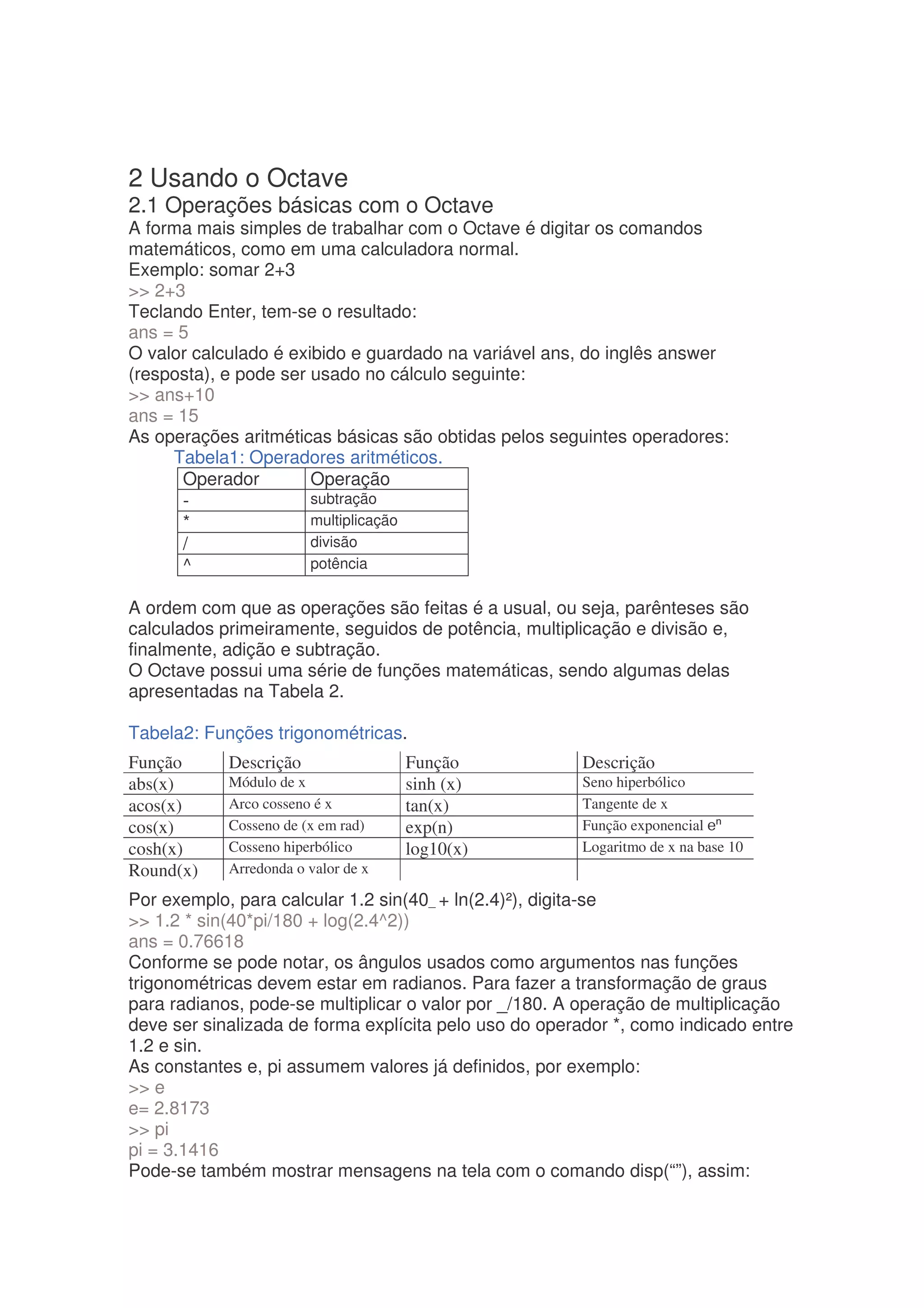 2 Usando o Octave
2.1 Operações básicas com o Octave
A forma mais simples de trabalhar com o Octave é digitar os comandos
matemáticos, como em uma calculadora normal.
Exemplo: somar 2+3
 2+3
Teclando Enter, tem-se o resultado:
ans = 5
O valor calculado é exibido e guardado na variável ans, do inglês answer
(resposta), e pode ser usado no cálculo seguinte:
 ans+10
ans = 15
As operações aritméticas básicas são obtidas pelos seguintes operadores:
     Tabela1: Operadores aritméticos.
      Operador         Operação
      -                subtração
      *                multiplicação
      /                divisão
      ^                potência

A ordem com que as operações são feitas é a usual, ou seja, parênteses são
calculados primeiramente, seguidos de potência, multiplicação e divisão e,
finalmente, adição e subtração.
O Octave possui uma série de funções matemáticas, sendo algumas delas
apresentadas na Tabela 2.

Tabela2: Funções trigonométricas.
Função      Descrição                Função            Descrição
abs(x)      Módulo de x              sinh (x)          Seno hiperbólico
acos(x)     Arco cosseno é x         tan(x)            Tangente de x
cos(x)      Cosseno de (x em rad)    exp(n)            Função exponencial
cosh(x)     Cosseno hiperbólico      log10(x)          Logaritmo de x na base 10
Round(x)    Arredonda o valor de x

Por exemplo, para calcular 1.2 sin(40_ + ln(2.4)²), digita-se
 1.2 * sin(40*pi/180 + log(2.4^2))
ans = 0.76618
Conforme se pode notar, os ângulos usados como argumentos nas funções
trigonométricas devem estar em radianos. Para fazer a transformação de graus
para radianos, pode-se multiplicar o valor por _/180. A operação de multiplicação
deve ser sinalizada de forma explícita pelo uso do operador *, como indicado entre
1.2 e sin.
As constantes e, pi assumem valores já definidos, por exemplo:
 e
e= 2.8173
 pi
pi = 3.1416
Pode-se também mostrar mensagens na tela com o comando disp(“”), assim:
 