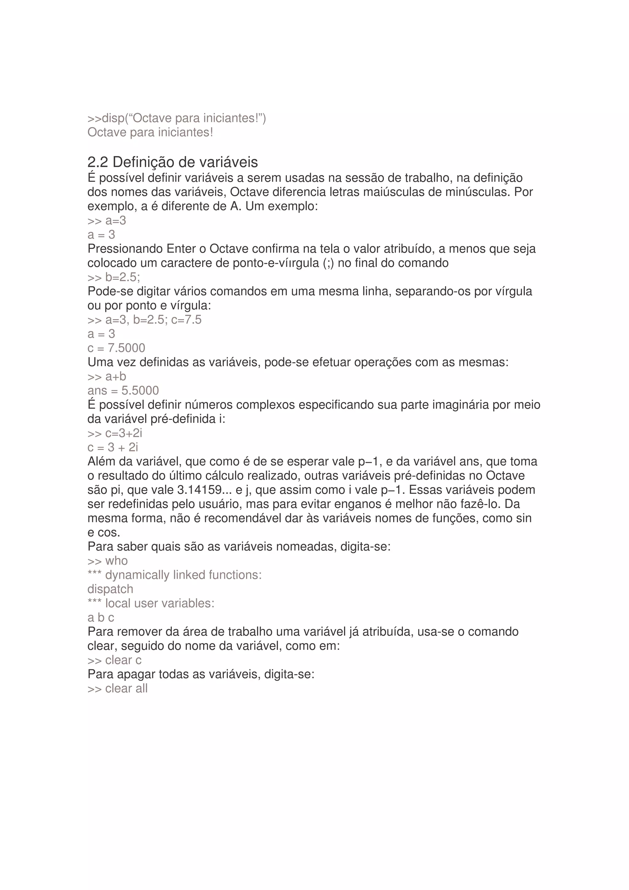 disp(“Octave para iniciantes!”)
Octave para iniciantes!

2.2 Definição de variáveis
É possível definir variáveis a serem usadas na sessão de trabalho, na definição
dos nomes das variáveis, Octave diferencia letras maiúsculas de minúsculas. Por
exemplo, a é diferente de A. Um exemplo:
 a=3
a=3
Pressionando Enter o Octave confirma na tela o valor atribuído, a menos que seja
colocado um caractere de ponto-e-víırgula (;) no final do comando
 b=2.5;
Pode-se digitar vários comandos em uma mesma linha, separando-os por vírgula
ou por ponto e vírgula:
 a=3, b=2.5; c=7.5
a=3
c = 7.5000
Uma vez definidas as variáveis, pode-se efetuar operações com as mesmas:
 a+b
ans = 5.5000
É possível definir números complexos especificando sua parte imaginária por meio
da variável pré-definida i:
 c=3+2i
c = 3 + 2i
Além da variável, que como é de se esperar vale p−1, e da variável ans, que toma
o resultado do último cálculo realizado, outras variáveis pré-definidas no Octave
são pi, que vale 3.14159... e j, que assim como i vale p−1. Essas variáveis podem
ser redefinidas pelo usuário, mas para evitar enganos é melhor não fazê-lo. Da
mesma forma, não é recomendável dar às variáveis nomes de funções, como sin
e cos.
Para saber quais são as variáveis nomeadas, digita-se:
 who
*** dynamically linked functions:
dispatch
*** local user variables:
abc
Para remover da área de trabalho uma variável já atribuída, usa-se o comando
clear, seguido do nome da variável, como em:
 clear c
Para apagar todas as variáveis, digita-se:
 clear all
 