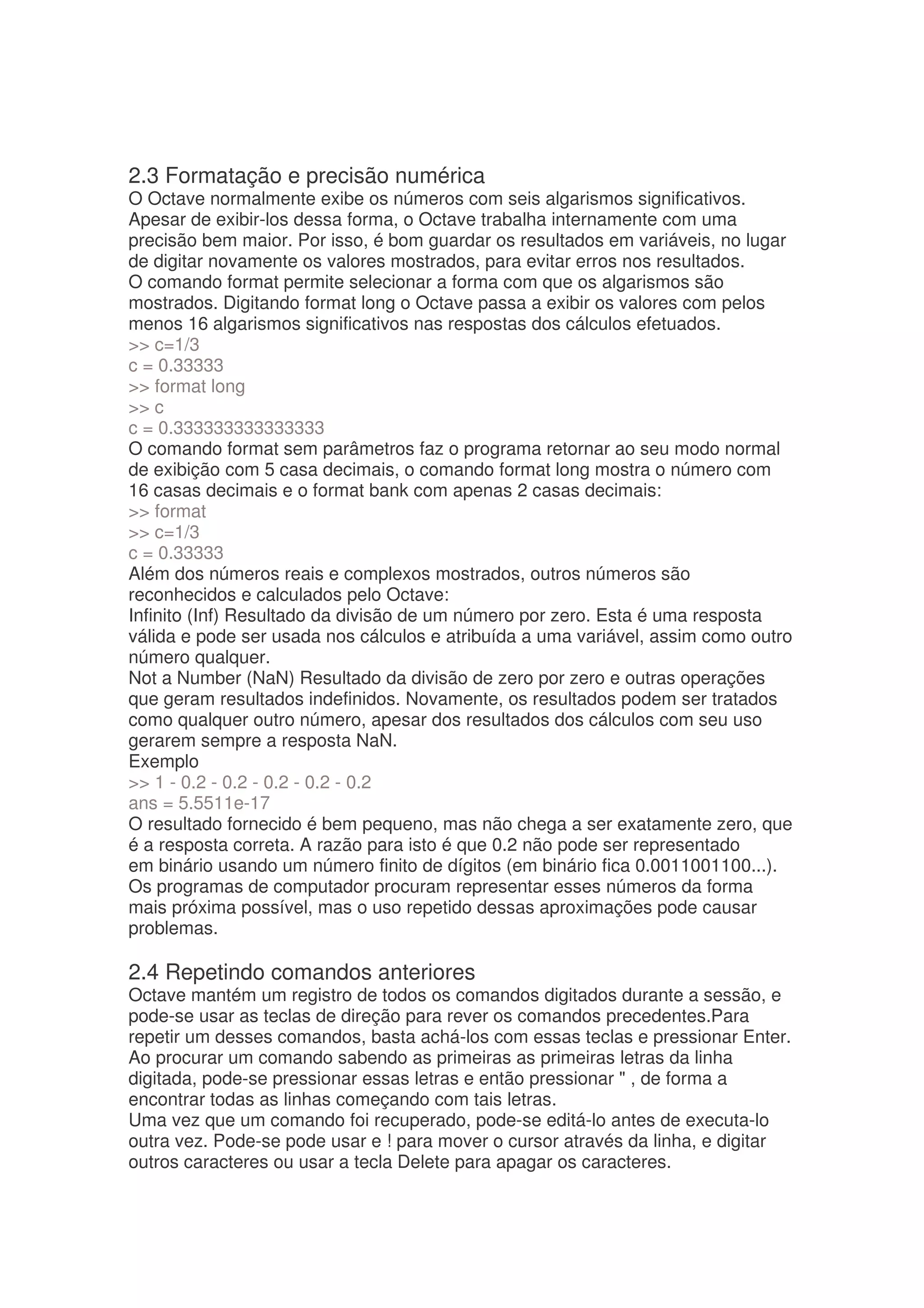 2.3 Formatação e precisão numérica
O Octave normalmente exibe os números com seis algarismos significativos.
Apesar de exibir-los dessa forma, o Octave trabalha internamente com uma
precisão bem maior. Por isso, é bom guardar os resultados em variáveis, no lugar
de digitar novamente os valores mostrados, para evitar erros nos resultados.
O comando format permite selecionar a forma com que os algarismos são
mostrados. Digitando format long o Octave passa a exibir os valores com pelos
menos 16 algarismos significativos nas respostas dos cálculos efetuados.
 c=1/3
c = 0.33333
 format long
 c
c = 0.333333333333333
O comando format sem parâmetros faz o programa retornar ao seu modo normal
de exibição com 5 casa decimais, o comando format long mostra o número com
16 casas decimais e o format bank com apenas 2 casas decimais:
 format
 c=1/3
c = 0.33333
Além dos números reais e complexos mostrados, outros números são
reconhecidos e calculados pelo Octave:
Infinito (Inf) Resultado da divisão de um número por zero. Esta é uma resposta
válida e pode ser usada nos cálculos e atribuída a uma variável, assim como outro
número qualquer.
Not a Number (NaN) Resultado da divisão de zero por zero e outras operações
que geram resultados indefinidos. Novamente, os resultados podem ser tratados
como qualquer outro número, apesar dos resultados dos cálculos com seu uso
gerarem sempre a resposta NaN.
Exemplo
 1 - 0.2 - 0.2 - 0.2 - 0.2 - 0.2
ans = 5.5511e-17
O resultado fornecido é bem pequeno, mas não chega a ser exatamente zero, que
é a resposta correta. A razão para isto é que 0.2 não pode ser representado
em binário usando um número finito de dígitos (em binário fica 0.0011001100...).
Os programas de computador procuram representar esses números da forma
mais próxima possível, mas o uso repetido dessas aproximações pode causar
problemas.

2.4 Repetindo comandos anteriores
Octave mantém um registro de todos os comandos digitados durante a sessão, e
pode-se usar as teclas de direção para rever os comandos precedentes.Para
repetir um desses comandos, basta achá-los com essas teclas e pressionar Enter.
Ao procurar um comando sabendo as primeiras as primeiras letras da linha
digitada, pode-se pressionar essas letras e então pressionar  , de forma a
encontrar todas as linhas começando com tais letras.
Uma vez que um comando foi recuperado, pode-se editá-lo antes de executa-lo
outra vez. Pode-se pode usar e ! para mover o cursor através da linha, e digitar
outros caracteres ou usar a tecla Delete para apagar os caracteres.
 