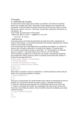 4 Funções
4.1 Definição de funções
O Octave tem certas regras para nomear as variáveis. Os nomes de variáveis
devem ser iniciados por letras, não podem conter espaços nem caracteres de
pontuação. O Octave diferencia letras maiúsculas de minúsculas. Alguns nomes
são de uso restrito, como pi π, inf(infinito), ans(variável usada para armazenar os
resultados), etc.
Uma função no Octave tem a forma geral:




onde lista-saída é uma lista de parâmetros de saída da função, separados por
vírgula; lista-entrada ´e uma lista de parâmetros de entrada, separados por vírgula;
nome é o nome dado à função.
Uma função pode ser criada digitando-a no ambiente de trabalho, ou criando um
arquivo com a função e salvando-o no diretório de trabalho. O arquivo deve
ter o mesmo nome dado à função e a extensão “.m”. Para declarar um intervalo
usa-se o caracter “:” que deve estar entre o início e o fim do intervalo.
Como exemplo, considere-se a criação de uma função, chamada de somaprod,
que recebe dois valores retorna a soma e o produto entre esses dois valores. A
função fica da seguinte forma:
function [soma, produto] = somaprod(a,b)
% Funcao de exemplo
% Recebe dois parâmetros e calcula
% a soma e o produto entre os mesmos
soma = a+b;
produto = a*b;
endfunction
Após salvar a função no arquivo somaprod.m, a mesma pode ser usada como se
fosse uma função pré-existente no Octave:
 [s,p]=somaprod(3,2)
s=5
p=6
Para que a função possa ser usada também para realizar as operações de soma e
produto em uma lista de valores ao mesmo tempo, o operador de produto
(*) deve ser substituído pelo operador de multiplicação elemento por elemento
(*). Assim, a evocação da função com a passagem de vetores, que nesse caso
funcionam como listas de valores, retorna também listas de resultados, para cada
variável de saída:
 [s,p]=somaprod ([1 2],[3 4])
s=
46
p =3 8
 