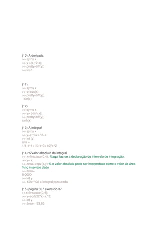(10) A derivada
 syms x
 y =(x.^2-x);
 pretty(diff(y))
 2x-1



(11)
 syms x
 y=cos(x);
 pretty(diff(y))
 -sin(x)

(12)
 syms x
 y= cosh(x);
 pretty(diff(y))
sinh(x)

(13) A integral
 syms x
 y=x.^3+x.^2+x
 int (y)
ans =
1/4*x^4+1/3*x^3+1/2*x^2

(14) %Valor absoluto da integral
 x=linspace(0,4); %aqui faz-se a declaração do intervalo de integração.
 y= x;
 area=trapz(x,y) % o valor absoluto pode ser interpretado como o valor da área
%no intervalo dado
 area=
8.0000
 int y
 1/2x² %é a integral procurada

(15) página 307 exercício 37
x=linspace(0,4);
 y=sqrt(32*x)-x.^3;
 int y
 área= -33.85
 