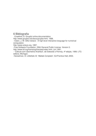 6 Bibliografia
 -Crawford, D. Gnuplot online documentation.
http://www.gnuplot.info/docs/gnuplot.html. 1998.
- Eaton, J. W. GNU Octave - A high-level interactive language for numerical
computation.
http://www.octave.org. 1997.
-Free Software Foundation. GNU General Public License. Version 2.
http://www.fsf.org/licensing/licenses/index html. Jun 1991.
- “Cálculo com Geometria Analítica, de Edwards e Penney, 4ª edição, 1999. LTC-
editora, Michigan.
-Hanselman, D; Littlefield, B; “Matlab Completo”, Ed Prentice Hall, 2003.
 