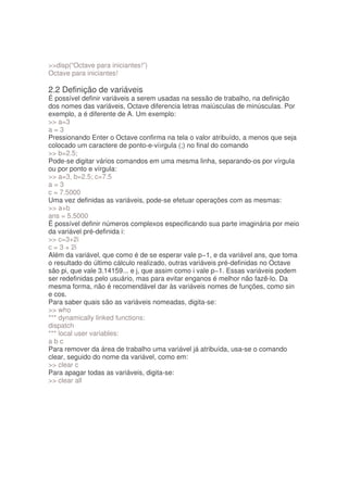 disp(“Octave para iniciantes!”)
Octave para iniciantes!

2.2 Definição de variáveis
É possível definir variáveis a serem usadas na sessão de trabalho, na definição
dos nomes das variáveis, Octave diferencia letras maiúsculas de minúsculas. Por
exemplo, a é diferente de A. Um exemplo:
 a=3
a=3
Pressionando Enter o Octave confirma na tela o valor atribuído, a menos que seja
colocado um caractere de ponto-e-víırgula (;) no final do comando
 b=2.5;
Pode-se digitar vários comandos em uma mesma linha, separando-os por vírgula
ou por ponto e vírgula:
 a=3, b=2.5; c=7.5
a=3
c = 7.5000
Uma vez definidas as variáveis, pode-se efetuar operações com as mesmas:
 a+b
ans = 5.5000
É possível definir números complexos especificando sua parte imaginária por meio
da variável pré-definida i:
 c=3+2i
c = 3 + 2i
Além da variável, que como é de se esperar vale p−1, e da variável ans, que toma
o resultado do último cálculo realizado, outras variáveis pré-definidas no Octave
são pi, que vale 3.14159... e j, que assim como i vale p−1. Essas variáveis podem
ser redefinidas pelo usuário, mas para evitar enganos é melhor não fazê-lo. Da
mesma forma, não é recomendável dar às variáveis nomes de funções, como sin
e cos.
Para saber quais são as variáveis nomeadas, digita-se:
 who
*** dynamically linked functions:
dispatch
*** local user variables:
abc
Para remover da área de trabalho uma variável já atribuída, usa-se o comando
clear, seguido do nome da variável, como em:
 clear c
Para apagar todas as variáveis, digita-se:
 clear all
 