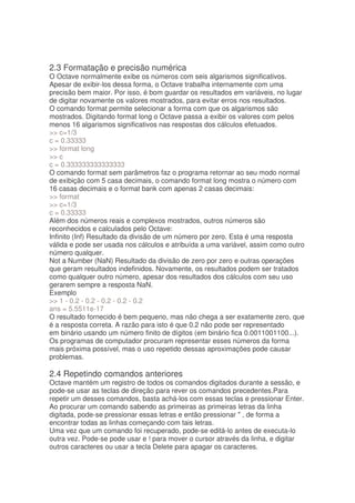 2.3 Formatação e precisão numérica
O Octave normalmente exibe os números com seis algarismos significativos.
Apesar de exibir-los dessa forma, o Octave trabalha internamente com uma
precisão bem maior. Por isso, é bom guardar os resultados em variáveis, no lugar
de digitar novamente os valores mostrados, para evitar erros nos resultados.
O comando format permite selecionar a forma com que os algarismos são
mostrados. Digitando format long o Octave passa a exibir os valores com pelos
menos 16 algarismos significativos nas respostas dos cálculos efetuados.
 c=1/3
c = 0.33333
 format long
 c
c = 0.333333333333333
O comando format sem parâmetros faz o programa retornar ao seu modo normal
de exibição com 5 casa decimais, o comando format long mostra o número com
16 casas decimais e o format bank com apenas 2 casas decimais:
 format
 c=1/3
c = 0.33333
Além dos números reais e complexos mostrados, outros números são
reconhecidos e calculados pelo Octave:
Infinito (Inf) Resultado da divisão de um número por zero. Esta é uma resposta
válida e pode ser usada nos cálculos e atribuída a uma variável, assim como outro
número qualquer.
Not a Number (NaN) Resultado da divisão de zero por zero e outras operações
que geram resultados indefinidos. Novamente, os resultados podem ser tratados
como qualquer outro número, apesar dos resultados dos cálculos com seu uso
gerarem sempre a resposta NaN.
Exemplo
 1 - 0.2 - 0.2 - 0.2 - 0.2 - 0.2
ans = 5.5511e-17
O resultado fornecido é bem pequeno, mas não chega a ser exatamente zero, que
é a resposta correta. A razão para isto é que 0.2 não pode ser representado
em binário usando um número finito de dígitos (em binário fica 0.0011001100...).
Os programas de computador procuram representar esses números da forma
mais próxima possível, mas o uso repetido dessas aproximações pode causar
problemas.

2.4 Repetindo comandos anteriores
Octave mantém um registro de todos os comandos digitados durante a sessão, e
pode-se usar as teclas de direção para rever os comandos precedentes.Para
repetir um desses comandos, basta achá-los com essas teclas e pressionar Enter.
Ao procurar um comando sabendo as primeiras as primeiras letras da linha
digitada, pode-se pressionar essas letras e então pressionar  , de forma a
encontrar todas as linhas começando com tais letras.
Uma vez que um comando foi recuperado, pode-se editá-lo antes de executa-lo
outra vez. Pode-se pode usar e ! para mover o cursor através da linha, e digitar
outros caracteres ou usar a tecla Delete para apagar os caracteres.
 