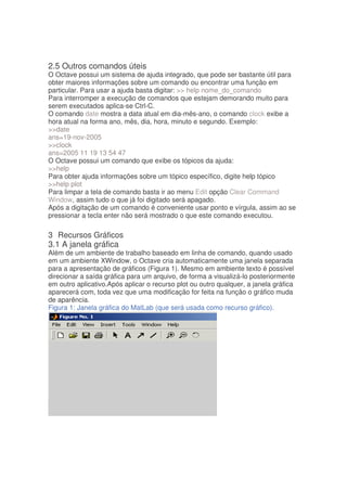 2.5 Outros comandos úteis
O Octave possui um sistema de ajuda integrado, que pode ser bastante útil para
obter maiores informações sobre um comando ou encontrar uma função em
particular. Para usar a ajuda basta digitar:  help nome_do_comando
Para interromper a execução de comandos que estejam demorando muito para
serem executados aplica-se Ctrl-C.
O comando date mostra a data atual em dia-mês-ano, o comando clock exibe a
hora atual na forma ano, mês, dia, hora, minuto e segundo. Exemplo:
date
ans=19-nov-2005
clock
ans=2005 11 19 13 54 47
O Octave possui um comando que exibe os tópicos da ajuda:
help
Para obter ajuda informações sobre um tópico específico, digite help tópico
help plot
Para limpar a tela de comando basta ir ao menu Edit opção Clear Command
Window, assim tudo o que já foi digitado será apagado.
Após a digitação de um comando é conveniente usar ponto e vírgula, assim ao se
pressionar a tecla enter não será mostrado o que este comando executou.

3 Recursos Gráficos
3.1 A janela gráfica
Além de um ambiente de trabalho baseado em linha de comando, quando usado
em um ambiente XWindow, o Octave cria automaticamente uma janela separada
para a apresentação de gráficos (Figura 1). Mesmo em ambiente texto é possível
direcionar a saída gráfica para um arquivo, de forma a visualizá-lo posteriormente
em outro aplicativo.Após aplicar o recurso plot ou outro qualquer, a janela gráfica
aparecerá com, toda vez que uma modificação for feita na função o gráfico muda
de aparência.
Figura 1: Janela gráfica do MatLab (que será usada como recurso gráfico).
 