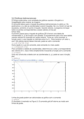 3.2 Gráficos bidimensionais
O Octave pode plotar uma variedade de gráficos usando o Gnuplot e o
ImageMagick para mostrar as imagens.
O comando básico para o traçado de gráficos bidimensionais é o plot(x,y). Os
parâmetros x e y são as coordenadas a serem traçadas. Se x e y forem um par de
escalares, somente um ponto é traçado. Usando vetores, o programa irá traçar
todos os pontos correspondentes a esses valores uni-los por
linhas retas.
O primeiro passo para o traçado de gráficos 2D é formar uma tabela de
coordenadas (x, y) da função a ser plotada. O procedimento para criar essa tabela
usando vetores foi mostrado em seção anterior. Tome-se, como exemplo, a
função cos(x), a ser traçada no intervalo entre 0 e 2_. Para construir um vetor x,
com 100 valores dentro desse intervalo, pode-se usar o comando:
 x=[0: 2*pi/100: 2*pi];
Outra opção é o uso do comando, este comando é o mais usado:
 x=linspace(0, 2*pi);
Para completar a tabela de coordenadas, determina-se o vetor y correspondente
aos valores em x. Isso é feito simplesmente invocando a função com o comando:
 y=cos(x);
Uma vez construída a tabela com as coordenadas (x, y), pode-se usar a função
plot:
 plot(x,y)
A Figura 2 mostra a curva obtida y = cos(x)




Linhas de grade podem ser adicionadas ao gráfico com o comando
 grid on
O resultado é mostrado na Figura 3. O comando grid off retorna ao modo sem
linhas de grade.
 