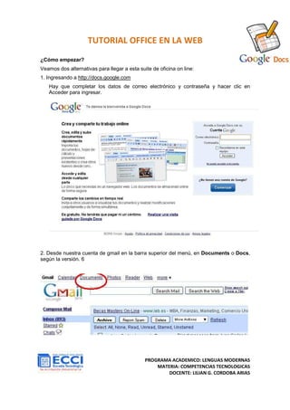 TUTORIAL OFFICE EN LA WEB
¿Cómo empezar?
Veamos dos alternativas para llegar a esta suite de oficina on line:
1. Ingresando a http://docs.google.com
   Hay que completar los datos de correo electrónico y contraseña y hacer clic en
   Acceder para ingresar.




2. Desde nuestra cuenta de gmail en la barra superior del menú, en Documents o Docs,
según la versión. 6




                                              PROGRAMA ACADEMICO: LENGUAS MODERNAS
                                                  MATERIA: COMPETENCIAS TECNOLOGICAS
                                                      DOCENTE: LILIAN G. CORDOBA ARIAS
 