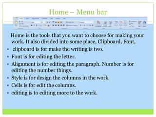 Home – Menu bar
Home is the tools that you want to choose for making your
work. It also divided into some place, Clipboard, Font,
 clipboard is for make the writing is two.
 Font is for editing the letter.
 Alignment is for editing the paragraph. Number is for
editing the number things.
 Style is for design the columns in the work.
 Cells is for edit the columns.
 editing is to editing more to the work.
 