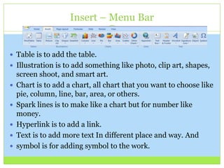 Insert – Menu Bar
 Table is to add the table.
 Illustration is to add something like photo, clip art, shapes,
screen shoot, and smart art.
 Chart is to add a chart, all chart that you want to choose like
pie, column, line, bar, area, or others.
 Spark lines is to make like a chart but for number like
money.
 Hyperlink is to add a link.
 Text is to add more text In different place and way. And
 symbol is for adding symbol to the work.
 