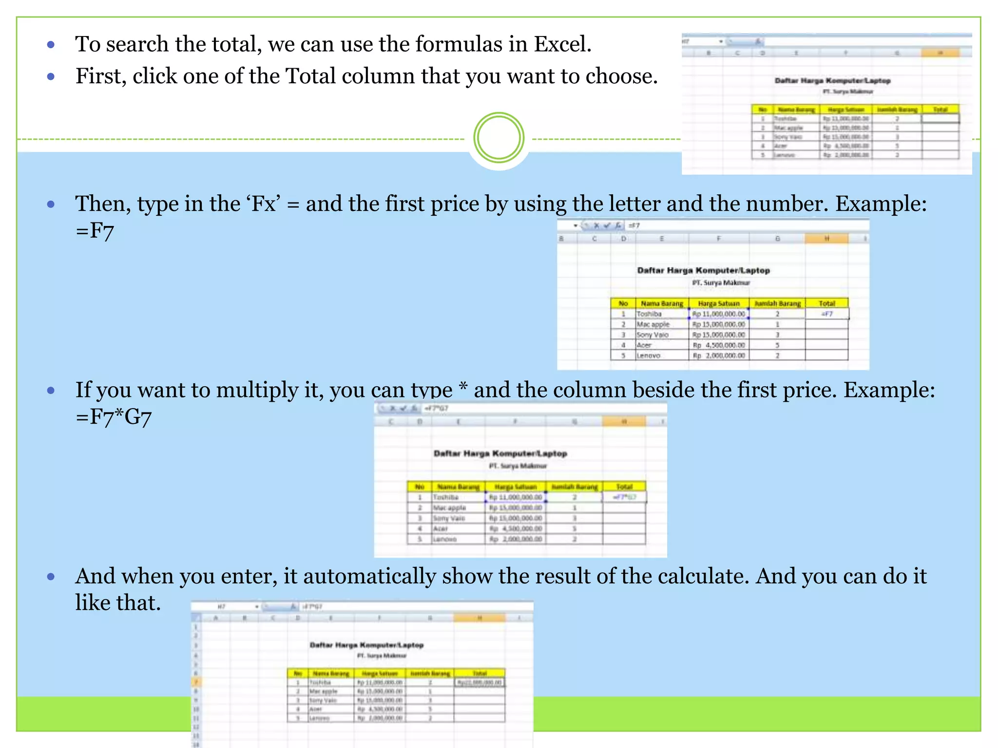 To search the total, we can use the formulas in Excel.
 First, click one of the Total column that you want to choose.
 Then, type in the ‘Fx’ = and the first price by using the letter and the number. Example:
=F7
 If you want to multiply it, you can type * and the column beside the first price. Example:
=F7*G7
 And when you enter, it automatically show the result of the calculate. And you can do it
like that.
 