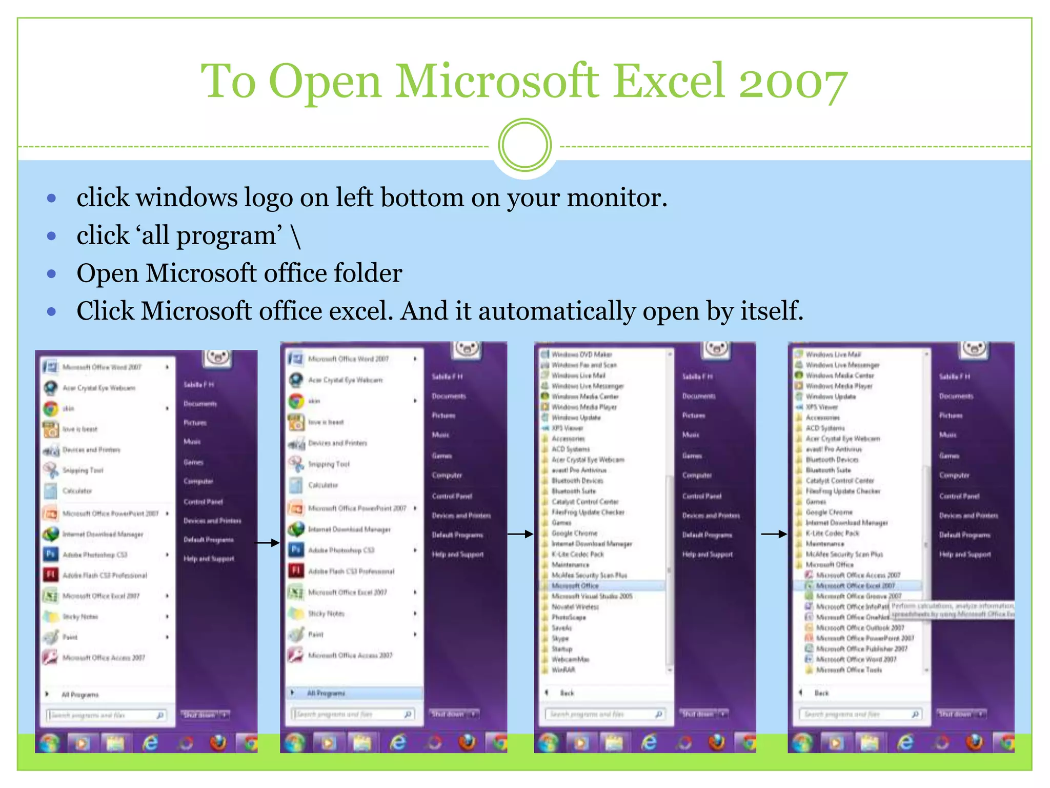 To Open Microsoft Excel 2007
 click windows logo on left bottom on your monitor.
 click ‘all program’ 
 Open Microsoft office folder
 Click Microsoft office excel. And it automatically open by itself.
 