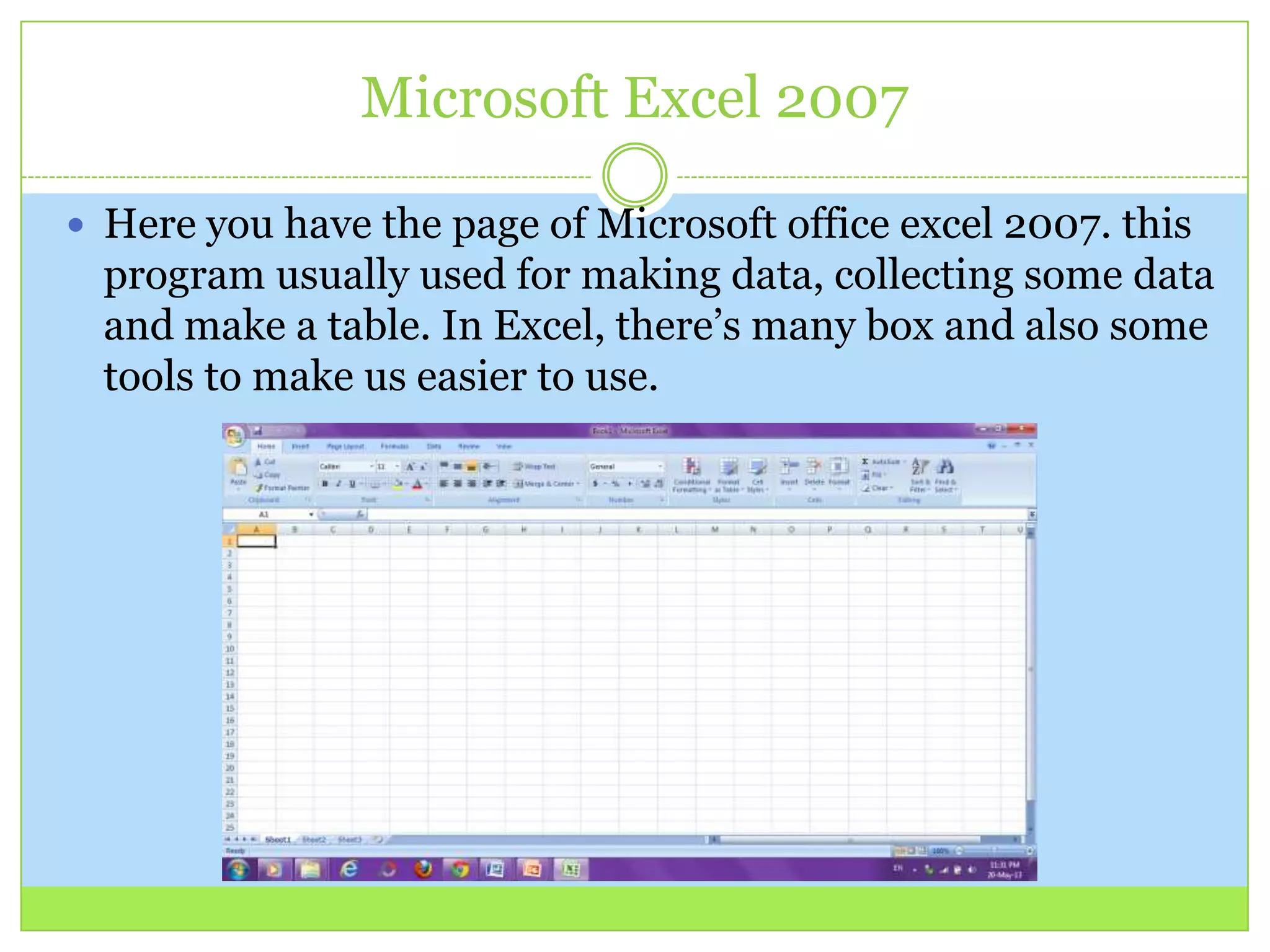 Microsoft Excel 2007
 Here you have the page of Microsoft office excel 2007. this
program usually used for making data, collecting some data
and make a table. In Excel, there’s many box and also some
tools to make us easier to use.
 