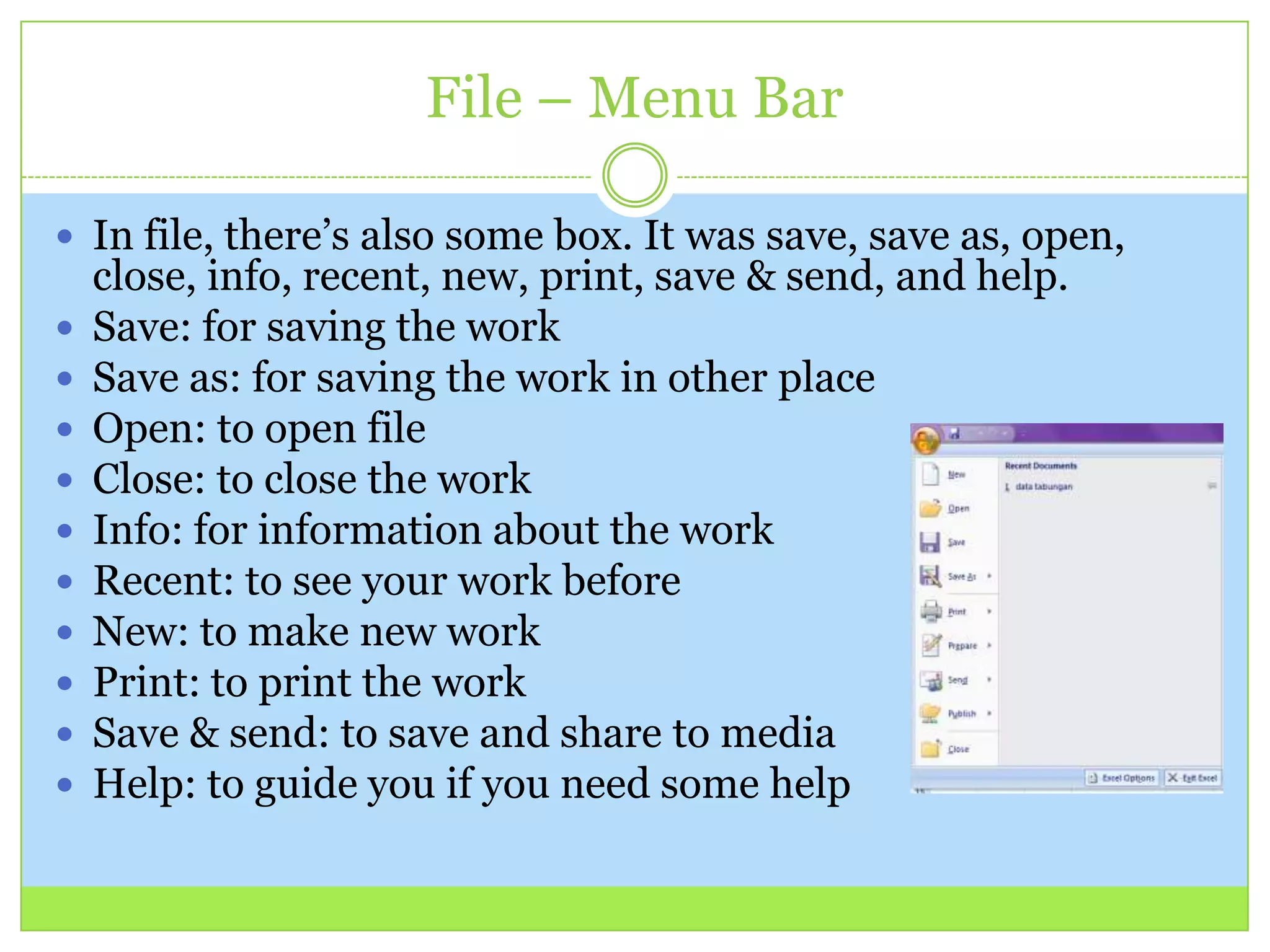 File – Menu Bar
 In file, there’s also some box. It was save, save as, open,
close, info, recent, new, print, save & send, and help.
 Save: for saving the work
 Save as: for saving the work in other place
 Open: to open file
 Close: to close the work
 Info: for information about the work
 Recent: to see your work before
 New: to make new work
 Print: to print the work
 Save & send: to save and share to media
 Help: to guide you if you need some help
 