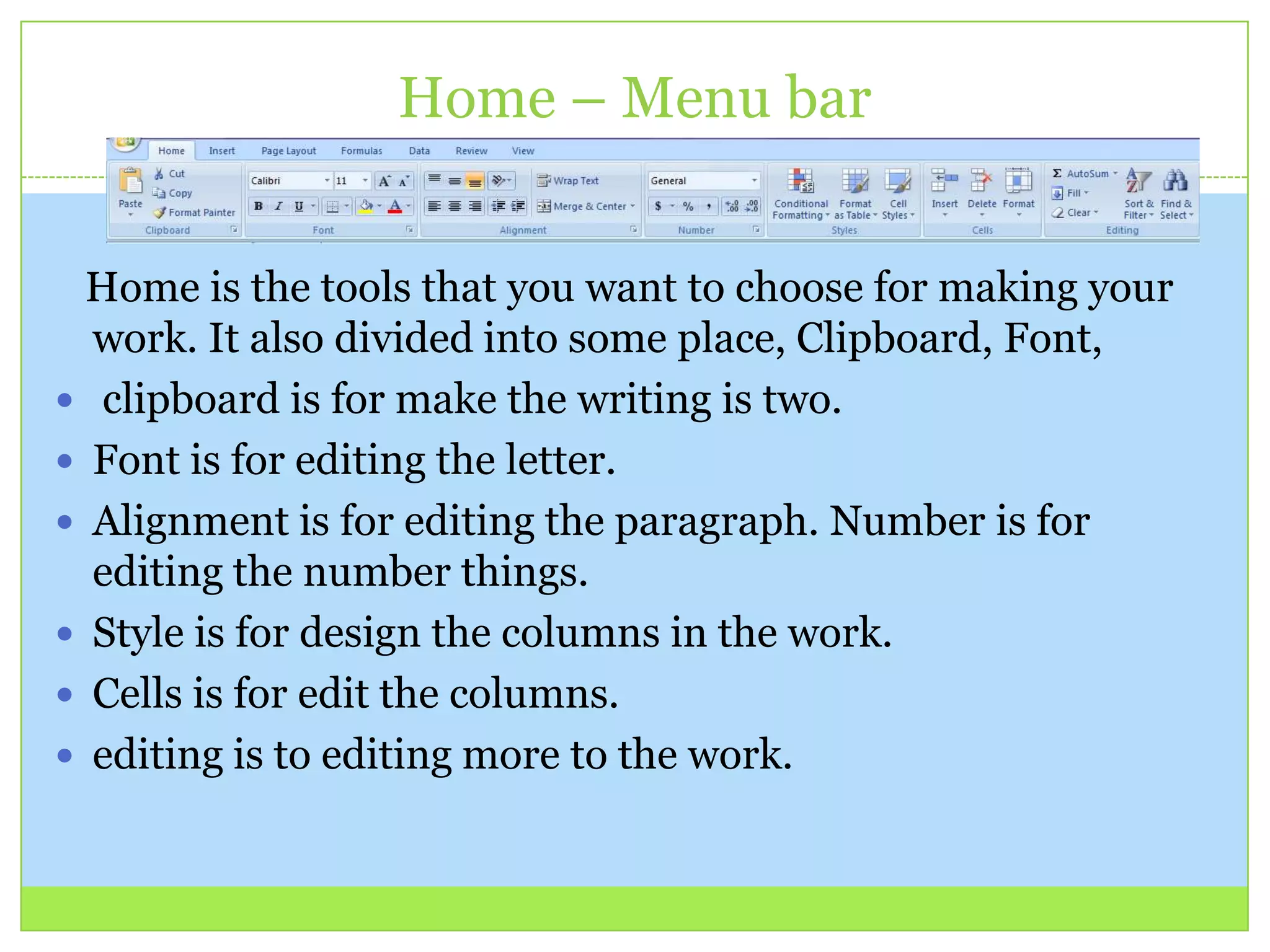 Home – Menu bar
Home is the tools that you want to choose for making your
work. It also divided into some place, Clipboard, Font,
 clipboard is for make the writing is two.
 Font is for editing the letter.
 Alignment is for editing the paragraph. Number is for
editing the number things.
 Style is for design the columns in the work.
 Cells is for edit the columns.
 editing is to editing more to the work.
 