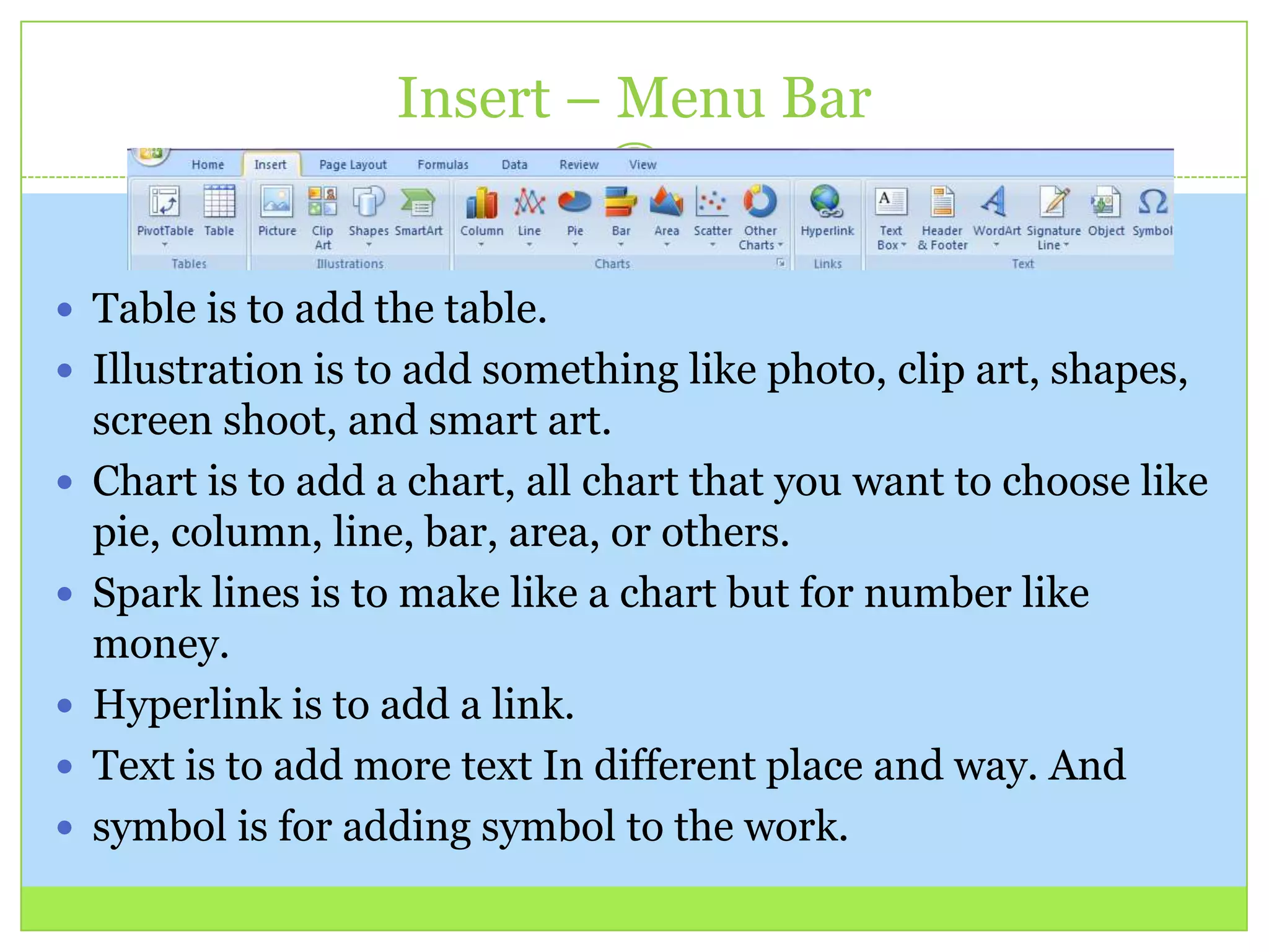 Insert – Menu Bar
 Table is to add the table.
 Illustration is to add something like photo, clip art, shapes,
screen shoot, and smart art.
 Chart is to add a chart, all chart that you want to choose like
pie, column, line, bar, area, or others.
 Spark lines is to make like a chart but for number like
money.
 Hyperlink is to add a link.
 Text is to add more text In different place and way. And
 symbol is for adding symbol to the work.
 