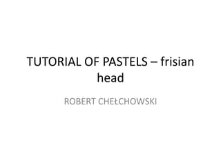 TUTORIAL OF PASTELS – frisian
           head
      ROBERT CHEŁCHOWSKI
 