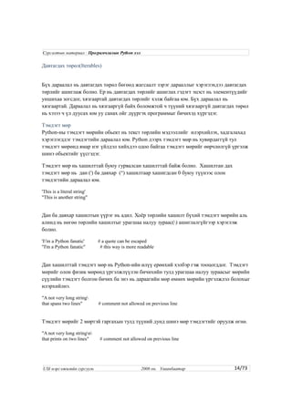 Давтагдах төрөл(Iterables)
Бүх дараалал нь давтагдах төрөл бөгөөд жагсаалт зэрэг дарааллыг хэрэглэхдээ давтагдах
төрлийг ашиглаж болно. Ер нь давтагдах төрлийг ашиглах гэдэгт эцэст нь элементүүдийг
уншихаа зогсдог, хязгаартай давтагдах төрлийг хэлж байгаа юм. Бүх дараалал нь
хязгаартай. Дараалал нь хязгааргүй байх боломжтой ч түүний хязгааргүй давтагдах төрөл
нь хэзээ ч үл дуусах юм уу санах ойг дүүргэх программыг бичихэд хүргэдэг.
Тэмдэгт мөр
Python-ны тэмдэгт мөрийн обьект нь текст төрлийн мэдээллийг илэрхийлэх, хадгалахад
хэрэглэгддэг тэмдэгтийн дараалал юм. Python дээрх тэмдэгт мөр нь хувирдаггүй тул
тэмдэгт мөрөнд ямар нэг үйлдэл хийхдээ одоо байгаа тэмдэгт мөрийг өөрчлөлгүй үргэлж
шинэ обьектийг үүсгэдэг.
Тэмдэгт мөр нь хашилттай буюу гурвалсан хашилттай байж болно. Хашилтан дах
тэмдэгт мөр нь дан (') ба давхар (") хашилтаар хашигдсан 0 буюу түүнээс олон
тэмдэгтийн дараалал юм.
'This is a literal string'
"This is another string"
Дан ба давхар хашилтын үүрэг нь адил. Хоёр төрлийн хашилт бүхий тэмдэгт мөрийн аль
алинд нь нөгөө төрлийн хашилтыг урагшаа налуу зураас() ашиглалгүйгээр хэрэглэж
болно.
'I'm a Python fanatic' # a quote can be escaped
"I'm a Python fanatic" # this way is more readable
Дан хашилттай тэмдэгт мөр нь Python-ийн илүү ерөнхий хэлбэр гэж тооцогддог. Тэмдэгт
мөрийг олон физик мөрөнд үргэлжлүүлэн бичихийн тулд урагшаа налуу зураасыг мөрийн
сүүлийн тэмдэгт болгон бичих ба энэ нь дараагийн мөр өмнөх мөрийн үргэлжлэл болохыг
илэрхийлнэ.
"A not very long string
that spans two lines" # comment not allowed on previous line
Тэмдэгт мөрийг 2 мөртэй гаргахын тулд түүний дунд шинэ мөр тэмдэгтийг оруулж өгнө.
"A not very long stringn
that prints on two lines" # comment not allowed on previous line
14/73
Сургалтын материал : Програмчлалын Python хэл
USI мэргэжилийн сургууль 2008 он. Улаанбаатар
 