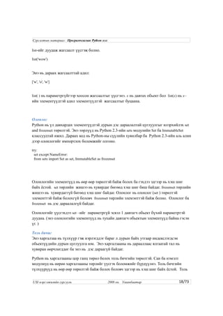 list-ийг дуудаж жагсаалт үүсгэж болно.
list('wow')
Энэ нь дараах жагсаалттай адил:
['w', 'o', 'w']
list( ) нь параметргүйгээр хоосон жагсаалтыг үүсгэнэ. x нь давтах обьект бол list(x) нь x–
ийн элементүүдтэй адил элементүүдтэй жагсаалтыг буцаана.
Олонлог
Python нь үл давхардах элементүүдтэй дурын дэс дараалалтай цуглуулгыг илэрхийлэх set
and frozenset төрөлтэй. Энэ төрлүүд нь Python 2.3-ийн sets модулийн Set ба ImmutableSet
классуудтай ижил. Дараах код нь Python-ны сүүлийн хувилбар ба Python 2.3-ийн аль алин
дээр олонлогийг импортлох боломжийг олгоно.
try:
set except NameError:
from sets import Set as set, ImmutableSet as frozenset
Олонлогийн элементүүд нь өөр өөр төрөлтэй байж болох ба гэхдээ эдгээр нь хэш шиг
байх ёстой. set төрлийн жишээ нь хувирдаг бөгөөд хэш шиг биш байдаг. frozenset төрлийн
жишээ нь хувирдаггүй бөгөөд хэш шиг байдаг. Олонлог нь олонлог (set ) төрөлтэй
элементтэй байж болохгүй боловч frozenset төрлийн элемэнттэй байж болно. Олонлог ба
frozenset нь дэс дараалалгүй байдаг.
Олонлогийг үүсгэхдээ set –ийг параметргүй эсвэл 1 давтагч обьект бүхий параметртэй
дуудна. (энэ олонлогийн элементүүд нь тухайн давтагч обьектын элементүүд байна гэсэн
үг. )
Толь бичиг
Энэ харгалзаа нь түлхүүр гэж нэрлэгддэг бараг л дурын байх утгаар индекслэгдсэн
обьектүүдийн дурын цуглуулга юм. Энэ харгалзааны нь дарааллаас ялгаатай тал нь
хувиран өөрчлөгддөг ба энэ нь дэс дараагүй байдаг.
Python нь харгалзааны цор ганц төрөл болох толь бичгийн төрөлтэй. Сан ба нэмэлт
модулиуд нь өөрөө харгалзааны төрлийг үүсгэх боломжийг бүрдүүлнэ. Толь бичгийн
түлхүүрүүд нь өөр өөр төрөлтэй байж болох боловч эдгээр нь хэш шиг байх ёстой. Толь
18/73
Сургалтын материал : Програмчлалын Python хэл
USI мэргэжилийн сургууль 2008 он. Улаанбаатар
 