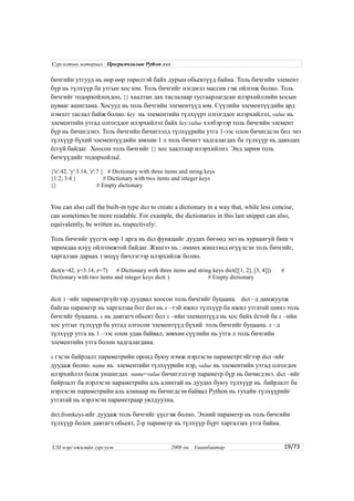 бичгийн утгууд нь өөр өөр төрөлтэй байх дурын обьектүүд байна. Толь бичгийн элемент
бүр нь түлхүүр ба утгын хос юм. Толь бичгийг нэгдмэл массив гэж ойлгож болно. Толь
бичгийг тодорхойлохдоо, {} хаалтан дах таслалаар тусгаарлагдсан илэрхийллийн хосын
цувааг ашиглана. Хосууд нь толь бичгийн элементүүд юм. Сүүлийн элементүүдийн ард
нэмэлт таслал байж болно. key нь элементийн түлхүүрт олгогддог илэрхийлэл, value нь
элементийн утгад олгогддог илэрхийлэл байх key:value хэлбэрээр толь бичгийн элемент
бүр нь бичигдэнэ. Толь бичгийн бичиглэлд түлхүүрийн утга 1-ээс олон бичигдсэн бол энэ
түлхүүр бүхий элементүүдийн зөвхөн 1 л толь бичигт хадгалагдах ба түлхүүр нь давхцах
ёсгүй байдаг. Хоосон толь бичгийг {} хос хаалтаар илэрхийлнэ. Энд зарим толь
бичгүүдийг тодорхойльё.
{'x':42, 'y':3.14, 'z':7 } # Dictionary with three items and string keys
{1:2, 3:4 } # Dictionary with two items and integer keys
{} # Empty dictionary
You can also call the built-in type dict to create a dictionary in a way that, while less concise,
can sometimes be more readable. For example, the dictionaries in this last snippet can also,
equivalently, be written as, respectively:
Толь бичгийг үүсгэх өөр 1 арга нь dict функцийг дуудах бөгөөд энэ нь хураангуй биш ч
заримдаа илүү ойлгомжтой байдаг. Жишээ нь : өмнөх жишээнд өгүүлсэн толь бичгийг,
харгалзан дараах тэнцүү бичлэгээр илэрхийлж болно.
dict(x=42, y=3.14, z=7) # Dictionary with three items and string keys dict([[1, 2], [3, 4]]) #
Dictionary with two items and integer keys dict( ) # Empty dictionary
dict( ) –ийг параметргүйгээр дуудвал хоосон толь бичгийг буцаана. dict –д дамжуулж
байгаа параметр нь харгалзаа бол dict нь x –тэй ижил түлхүүр ба ижил утгатай шинэ толь
бичгийг буцаана. x нь давтагч обьект бол x –ийн элементүүд нь хос байх ёстой ба x –ийн
хос утгыг түлхүүр ба утгад олгосон элементүүд бүхий толь бичгийг буцаана. x –д
түлхүүр утга нь 1 –ээс олон удаа байвал, зөвхөн сүүлийн нь утга л толь бичгийн
элементийн утга болон хадгалагдана.
x гэсэн байрлалт параметрийн оронд буюу нэмж нэрлэсэн параметртэйгээр dict -ийг
дуудаж болно. name нь элементийн түлхүүрийн нэр, value нь элементийн утгад олгогдох
илэрхийлэл болж уншигдах name=value бичиглэлээр параметр бүр нь бичигдэнэ. dict –ийг
байрлалт ба нэрлэсэн параметрийн аль алинтай нь дуудах буюу түлхүүр нь байрлалт ба
нэрлэсэн параметрийн аль алинаар нь бичигдсэн байвал Python нь тухайн түлхүүрийг
утгатай нь нэрлэсэн параметраар уялдуулна.
dict.fromkeys-ийг дуудаж толь бичгийг үүсгэж болно. Эхний параметр нь толь бичгийн
түлхүүр болох давтагч обьект, 2-р параметр нь түлхүүр бүрт харгалзах утга байна.
19/73
Сургалтын материал : Програмчлалын Python хэл
USI мэргэжилийн сургууль 2008 он. Улаанбаатар
 