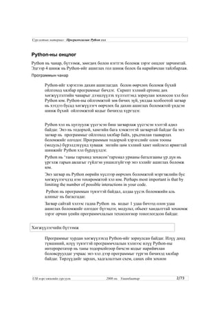Python-ны онцлог
Python нь чанар, бүтээмж, зөөгдөх болон нэгтгэх боломж зэрэг онцлог зарчимтай.
Эдгээр 4 шинж нь Python-ийг ашиглах гол шинж болох ба нарийвчлан тайлбарлая.
Программын чанар
Python-ийг хэрэглэн дахин ашиглагдах болон өөрчлөх боломж бүхий
ойлгоход хялбар программыг бичдэг. Скрипт хэлний ертөнц дөх
хөгжүүлэлтийн чанарыг дээшлүүлэх хүлээлтэнд зориулан зохиосон хэл бол
Python юм. Python-ны ойлгомжтой зөв бичих зүй, уялдаа холбоотой загвар
нь хэтдээ бусад хөгжүүлэгч өөрчлөх ба дахин ашиглах боломжтой үндсэн
шинж бүхий ойлгомжтой кодыг бичихэд хүргэдэг.
Python хэл нь цуглуулж үүсгэсэн биш загварлаж үүсгэсэн хэлтэй адил
байдаг. Энэ нь тодорхой, хамгийн бага хэмжээтэй загвартай байдаг ба энэ
загвар нь программыг ойлгоход хялбар байх, урьдчилан тааварлах
боломжийг олгодог. Программын тодорхой хэрэгслийг олон тооны
(модуль) бүрэлдэхүүнд хувааж энгийн цөм хэлний хамт нийлмэл ярвигтай
шинжийг Python хэл бүрдүүлдэг.
Python нь ‘таны тархинд зохисон’тархмал урианы баталгааны үр дүн нь
үргэлж гарын авлагыг гүйлгэн уншилгүйгээр энэ хэлийг ашиглах боломж
юм.
Энэ загвар нь Python өөрийн хүслээр өөрчлөх боломжтой мэргэжлийн бус
хөгжүүлэгчдэд нэн тохиромжтой хэл юм. Perhaps most important is that by
limiting the number of possible interactions in your code.
Python нь программын түвэгтэй байдал, алдаа үүсэх боломжийн аль
алиныг нь багасгадаг.
Загвар сайтай хэлээс гадна Python нь кодыг 1 удаа бичээд олон удаа
ашиглах боломжийг олгодог бүтэцлэг, модульт, обьект хандалттай зохиомж
зэрэг орчин үеийн программчлалын технологиор тоноглогдсон байдаг.
Хөгжүүлэгчийн бүтээмж
Программыг хурдан хөгжүүлэхэд Python-ийг зориулсан байдаг. Илүү доод
түвшиний, илүү түвэгтэй программчлалын хэлнээс илүү Python-ны
интерпретатор нь таны тодорхойгоор бичсэн кодыг нарийвчлан
боловсруулдаг учраас энэ хэл дээр программыг түргэн бичихэд хялбар
байдаг. Төрлүүдийг зарлах, хадгалалтын схем, санах ойн зохион
2/73
Сургалтын материал : Програмчлалын Python хэл
USI мэргэжилийн сургууль 2008 он. Улаанбаатар
 