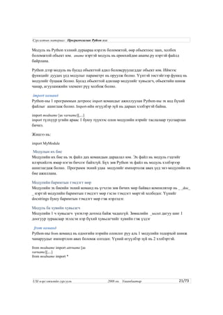 Модуль нь Python хэлний дураараа нэрлэх боломжтой, өөр обьектоос заах, холбох
боломжтой обьект юм. aname нэртэй модуль нь ерөнхийдөө aname.py нэртэй файлд
байрлана.
Python дээр модуль нь бусад обьекттой адил боловсруулагддаг обьект юм. Иймээс
функцийг дуудах үед модулыг параметрт нь оруулж болно. Үүнтэй төстэйгээр функц нь
модулийг буцааж болно. Бусад обьекттой адилаар модулийг хувьсагч, обьектийн шинж
чанар, агууламжийн элемент рүү холбож болно.
import команд
Python-ны 1 программын дотроос import командыг ажиллуулан Python-ны эх код бүхий
файлыг ашиглаж болно. Import-ийн өгүүлбэр зүй нь дараах хэлбэртэй байна.
import modname [as varname][,...]
import түлхүүр үгийн араас 1 буюу түүнээс олон модулийн нэрийг таслалаар тусгаарлан
бичнэ.
Жишээ нь:
import MyModule
Модулын их бие
Модулийн их бие нь эх файл дах командын дараалал юм. Эх файл нь модуль гэдгийг
илэрхийлэх ямар нэгэн бичлэг байхгүй. Бүх зөв Python эх файл нь модуль хэлбэрээр
ашиглагдаж болно. Программ эхний удаа модулийг импортолж авах үед энэ модулийн их
бие ажиллана.
Модулийн баримтын тэмдэгт мөр
Модулийн эх биеийн эхний команд нь үгчлэн зөв бичих мөр байвал компилятор нь _ _doc_
_ нэртэй модулийн баримтын тэмдэгт мөр гэсэн тэмдэгт мөртэй холбодог. Үүнийг
docstrings буюу баримтын тэмдэгт мөр гэж нэрлэдэг.
Модуль ба хувийн хувьсагч
Модулийн 1 ч хувьсагч үнэхээр дотоод байж чадахгүй. Зөвшлийн _secret дагуу шиг 1
доогуур зураасаар эхэлсэн нэр бүхий хувьсагчийг хувийн гэж үздэг
from команд
Python-ны from команд нь одоогийн нэрийн олонлог руу аль 1 модулийн тодорхой шинж
чанаруудыг импортлон авах боломж олгодог. Үүний өгүүлбэр зүй нь 2 хэлбэртэй.
from modname import attrname [as
varname][,...]
from modname import *
21/73
Сургалтын материал : Програмчлалын Python хэл
USI мэргэжилийн сургууль 2008 он. Улаанбаатар
 