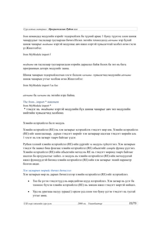 from командад модулийн нэрийг тодорхойлох ба түүний араас 1 буюу түүнээс олон шинж
чанаруудыг таслалаар тусгаарлан бичнэ.Ихэнх энгийн тохиолдолд attrname нэр бүхий
шинж чанарыг modname нэртэй модулиас авч ижил нэртэй хувьсагчтай холбоэ өгнө гэсэн
үг.Жишээлбэл:
from MyModule import f
modname нв таслалаар тусгаарлагдсан нэрийн дараалал байж болох ба энэ нь багц
программын доторх модулийг заана.
Шинж чанарын тодорхойлолтын хэсэг болсон varname- хувьсагчид модулийн attrname
шинж чанарын утгыг холбож өгнө.Жишээлбэл:
from MyModule import f as foo
attrname ба varname нь энгийн нэрс байна.
The from...import * statement
from MyModule import *
* тэмдэг нь modname нэртэй модулийн бүх шинж чанарыг авч энэ модулийн
нийтийн хувьсагчид холбоно.
Хэвийн илэрхийлэл ба re модуль
Хэвийн илэрхийлэл (RE) нь хэв загварыг илэрхийлэх тэмдэгт мөр юм. Хэвийн илэрхийлэл
(RE)-ийг ашигласнаар, дурын тэмдэгт мөрийг хэв загвараар шалгаж тэмдэгт мөрийн аль
1 хэсэг нь хэв загварт таарч байгааг үздэг.
Python хэлний хэвийн илэрхийлэл (RE)-ийн үүргийг re модуль гүйцэтгэнэ. Хэв загварын
тэмдэг ба заавал биш флагаас хэвийн илэрхийлэл (RE) обьектийг compile функц үүсгэнэ.
Хэвийн илэрхийлэл (RE)-ийн обьектийн метод нь RE нь тэмдэгт мөрөнд таарч байгааг
шалгах ба орлуулалтыг хийнэ. re модуль нь хэвийн илэрхийлэл (RE)-ийн методуудтай
ижил функцүүдтэй бөгөөд хэвийн илэрхийлэл (RE)-ийн хэв загварыг эхний параметр
болгон авдаг.
Хэв загварын мөрийг бичих бичиглэл
Хэв загварын мөр нь дараах бичиглэлээр хэвийн илэрхийлэл (RE)-ийг илэрхийлнэ.
• Тоо ба үсгэн тэмдэгтүүд нь өөрсдийгөө шууд илэрхийлнэ. Хэв загвар нь үсэг ба
тооноос бүтсэн хэвийн илэрхийлэл (RE) нь зөвхөн ижил тэмдэгт мөртэй нийцнэ.
• Урд нь урагшаа налуу зураас() орсон үед олон тоо буюу үсгэн тэмдэгт нь тусгай
утгыг авна.
22/73
Сургалтын материал : Програмчлалын Python хэл
USI мэргэжилийн сургууль 2008 он. Улаанбаатар
 