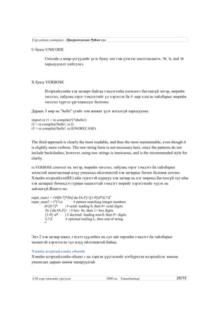 U буюу UNICODE
Unicode-д ямар үсгүүдийг үсэг буюу тоо гэж үзэхээс шалтгааланw, W, b, and B
харьцуулалт хийгдэнэ.
X буюу VERBOSE
Илэрхийллийн хэв загварт байгаа тэмдэгтийн олонлогт багтаагүй энтэр, мөрийн
төгсгөл, табуляц зэрэг тэмдэгтийг үл хэрэгсэх ба # -аар хэлсэн тайлбарыг мөрийн
төгсгөл хүртэл үргэлжилдэг болгоно.
Дараах 3 мөр нь "hello" үгийг том жижиг үсэг ялгалгүй харьцуулна.
import re r1 = re.compile(r'(?i)hello')
r2 = re.compile(r'hello', re.I)
r3 = re.compile(r'hello', re.IGNORECASE)
The third approach is clearly the most readable, and thus the most maintainable, even though it
is slightly more verbose. The raw-string form is not necessary here, since the patterns do not
include backslashes; however, using raw strings is innocuous, and is the recommended style for
clarity.
re.VERBOSE сонголт нь энтэр, мөрийн төгсгөл, табуляц зэрэг тэмдэгт ба тайлбарыг
зохистой ашигласнаар илүү уншихад ойлгомжтой хэв загварыг бичих боломж олгоно.
Хэвийн илэрхийлэл(RE) ийн түвэгтэй нуршуу хэв загвар нь нэг мөрөнд багтахгүй тул ийм
хэв загварыг бичихдээ гурван хашилттай тэмдэгт мөрийг хэрэглэхийг хүсэх нь
зайлшгүй.Жишээ нь:
repat_num1 = r'(0[0-7]*|0x[da-fA-F]+|[1-9]d*)L?Z'
repat_num2 = r'''(?x) # pattern matching integer numbers
(0 [0-7]* | # octal: leading 0, then 0+ octal digits
0x [da-fA-F]+ | # hex: 0x, then 1+ hex digits
[1-9] d* ) # decimal: leading non-0, then 0+ digits
L?Z # optional trailing L, then end of string
'''
Энэ 2 хэв загвар ижил, гэхдээ сүүлийнх нь сул зай төрлийн тэмдэгт ба тайлбарыг
чөлөөтэй хэрэглэсэн тул илүү ойлгомжтой байна.
Хэвийн илэрхийллийн обьект
Хэвийн илэрхийллийн обьект r нь хэрхэн үүсгэснийг нэгбүрчлэн илэрхийлэх зөвхөн
уншигдах дараах шинж чанаруудтай.
29/73
Сургалтын материал : Програмчлалын Python хэл
USI мэргэжилийн сургууль 2008 он. Улаанбаатар
 