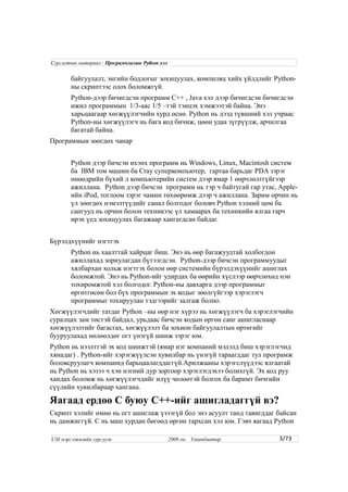 байгуулалт, энгийн бодлогыг зохицуулах, компиляц хийх үйлдлийг Python-
ны скриптээс олох боломжгүй.
Python-дээр бичигдсэн программ C++ , Java хэл дээр бичигдсэн бичигдсэн
ижил программын 1/3-аас 1/5 –тэй тэнцэх хэмжээтэй байна. Энэ
харьцаагаар хөгжүүлэгчийн хурд өснө. Python нь дээд түвшний хэл учраас
Python-ны хөгжүүлэгч нь бага код бичиж, цөөн удаа зүгрүүлж, арчилгаа
багатай байна.
Программын зөөгдөх чанар
Python дээр бичсэн ихэнх программ нь Windows, Linux, Macintosh систем
ба IBM том машин ба Cray суперкомпьютер, гартаа барьдаг PDA зэрэг
өнөөдрийн бүхий л компьютерийн систем дээр ямар 1 өөрчлөлтгүйгээр
ажиллана. Python дээр бичсэн программ нь тэр ч байтугай гар утас, Apple-
ийн iPod, тоглоом зэрэг чамин төхөөрөмж дээр ч ажиллана. Зарим орчин нь
үл зөөгдөх нэмэлтүүдийг санал болгодог боловч Python хэлний цөм ба
сангууд нь орчин болон техникээс үл хамаарах ба техникийн ялгаа гарч
ирэх үед зохицуулах багажаар хангагдсан байдаг.
Бүрэлдхүүнийг нэгтгэх
Python нь хаалттай хайрцаг биш. Энэ нь өөр багажуудтай холбогдон
ажиллахад зориулагдан бүтээгдсэн. Python-дээр бичсэн программуудыг
хялбархан хольж нэгтгэх болон өөр системийн бүрэлдэхүүнийг ашиглах
боломжтой. Энэ нь Python-ийг удирдах ба өөрийн хүслээр өөрчлөхөд нэн
тохиромжтой хэл болгодог. Python-ны давхарга дээр программыг
өргөтгөсөн бол бүх программын эх кодыг зөөлгүйгээр хэрэглэгч
программыг тохируулан тэдгээрийг залгаж болно.
Хөгжүүлэгчдийг татдаг Python –ны өөр нэг хүрээ нь хөгжүүлэгч ба хэрэглэгчийн
суралцах зам төстэй байдал, урьдаас бичсэн кодын өргөн санг ашигласнаар
хөгжүүлэлтийг багасгах, хөгжүүлэлт ба зохион байгуулалтын өртөгийг
бууруулахад нөлөөлдөг огт үнэгүй шинж зэрэг юм.
Python нь нээлттэй эх код шинжтэй (ямар нэг компаний мэдэлд биш хэрэглэгчид
хянадаг) . Python-ийг хэрэгжүүлсэн хувилбар нь үнэгүй тараагддаг тул програмж
боловсруулагч компанид барьцаалагддаггүй.Арилжааны хэрэгслүүдээс ялгаатай
нь Python нь хэзээ ч хэн нэгний дур зоргоор хэрэглэгдэхээ болихгүй. Эх код руу
хандах боломж нь хөгжүүлэгчдийг илүү чөлөөтэй болгох ба баримт бичгийн
сүүлийн хувилбараар хангана.
Яагаад ердөө C буюу C++-ийг ашигладаггүй вэ?
Скрипт хэлийг өмнө нь огт ашиглаж үзээгүй бол энэ асуулт танд тавигддаг байсан
нь дамжиггүй. C нь маш хурдан бөгөөд өргөн тархсан хэл юм. Гэвч яагаад Python
3/73
Сургалтын материал : Програмчлалын Python хэл
USI мэргэжилийн сургууль 2008 он. Улаанбаатар
 