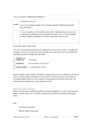 compile
compile(pattern,flags=0)
pattern- хэв загварын мөрийг ялгаж хэвийн илэрхийлэл (RE)ийн обьектийг
үүсгэж буцаана.
s тэмдэгт мөрийн үсэг ба тоо биш тэмдэгтийг  (урагшаа налуу) тэмдэгтээр
илэрхийлсэн хэлбэрээр сольсон хуулбарыг буцаана. Энэ нь s тэмдэгт мөрийг
хэвийн илэрхийлэл (RE)ийн хэсэг болгон ашиглахад хэрэглэгдэнэ.
Системийн скрипт бичих тойм
Энэ хэсэгт системийн программчлалын зарчмуудыг үзэхээс өмнө sys ба os стандарт санг
сонирхьё. Эдгээр 2 том модулийн шинж чанарыг тоог хэлж болно. Энэ тоо нь Python-ны
хувилбар ба орчноос хамаарч өөр өөр байна.
>>> import sys, os
>>> len(dir(sys)) # 56 attributes
56
>>> len(dir(os)) # 118 on Windows, more on Unix
118
>>> len(dir(os.path)) # a nested module within os
43
Модуль бүрийн элемент бүрийг тайлбарлах шаардлагагүй гэж үзээд хийхийг хүсэж байгаа
зүйл нь та өөрөө хэрхэн нэгбүрчилсэн мэдээллийг олж авахыг үзүүлье. Энэ бодлого нь
системийн скрипт бичих гол хэдэн зарчмыг танилцуулах нэгэн шалтаг болж өгнө. Энэ
маягаар баримтыг форматлах эхний скриптийг бичье.
Python-ны систем модулиуд
Python-тэй хамт ирдэг хамгийн системийн түвшний интерфэйс нь sys ба os модулиуд юм.
Зарим стандарт модуль нь энэ домэйнд харьяалагддаг.Эдний дунд дараах процедурууд
байна.
glob
For filename expansion
Файлыг нэрийг шүүж авах
35/73
Сургалтын материал : Програмчлалын Python хэл
USI мэргэжилийн сургууль 2008 он. Улаанбаатар
 