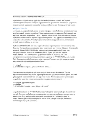 Python нь нэг сууриас нөгөө суурь руу шилжих боломжтой хэдий ч, янз бүрийн
компьютерийн системээс хамааран өөрөөр ажиллах программыг бичье гэвэл sys.platform
тэмдэгт мөрийг шалган үл зөөгдөх багажийг дээр бичсэн шиг if нөхцөлд бичиж болно.
Модулийг хайх зам
sys модуль нь модулийг хайх замыг интерпретатораас эсвэл Python-ны программ дотроос
үзэх боломжийг олгодог. sys.path нь Python-ны интерпретатор ажиллаж байхдаа хайлтад
хэрэглэх зөв замыг илэрхийлэх тэмдэгт мөрийн жагсаалт юм. Модулийг импортлох үед
Python нь энэ жагсаалтыг зүүнээс баруун тийш уншиж , энд дурдагдсан директор бүрээс
модулийн файлыг хайна. Үүний учир нь зориулалтын дагуу хайх зам нь тогтоогдсон
эсэхийг шалгах байрлал нь энэ юм.
Python нь PYTHONPATH-ийг таны харж байгаагаас өөрөөр уншдаг огт боломжгүй зүйл
биш юм. Системийн конфигурацийн файл танд хэвийн мэт үзэгдэж байсан ч бичиглэлийн
алдаатай байвал PYTHONPATH-ийн тохиргоо нь будлиантаж болно. Python –ны
интерпретатор анх ажилласан директорт байгаа дурын .pth файлын агуулга,
PYTHONPATH- –ны тохиргооноос sys.path жагсаалтыг нь авдаг. sys.path –ийг
интерпретатороос ажиллуулахад, цөөн хэдэн директор нь PYTHONPATHsys.path гаднах
байх бөгөөд скриптийн home директорыг агуулна.Стандарт сангийн директорууд нь
хэрхэн суулгаснаас хамааран өөр өөр байна.
>>> sys.path
['', 'C:PP3rdEdExamples', ...plus standard paths deleted... ]
Гайхамшигтай нь sys.path нь программ дотроос өөрчлөгдөх боломжтой. Хандах
хэрэгцээтэй байгаа эх код бүхий директорыг ажиллах үедээ жагсаалтын append, del, зэрэг
үйлдлүүдийг ашиглан хайлтын зам руу нэмж болно. Хэзээ өөрчилснөөс үл хамааран
sys.path-ийн одоогийн тохиргоог модулийг импортлохдоо хэрэглэдэг.
>>> sys.path.append(r'C:mydir')
>>> sys.path
['', 'C:PP3rdEdExamples', ...more deleted..., 'C:mydir']
sys.path ийг өөрчлөх нь PYTHONPATH хувьсагчийн утгыг шинэчлэх 1 арга боловч 1 муу
талтай. Өөрчлөлт нь Python-ны программ дуустал хадгалагдах ба программыг шинээр
ажиллуулах бүрт өөрчлөлтийн дахин хийх шаардлагатай. Зарим программ нь
PYTHONPATH-хувьсагчаас хамааралгүй байдаг ба эхлэх бүртээ модуль импортлох
директоруудыг sys.path-д олгодог.
37/73
Сургалтын материал : Програмчлалын Python хэл
USI мэргэжилийн сургууль 2008 он. Улаанбаатар
 