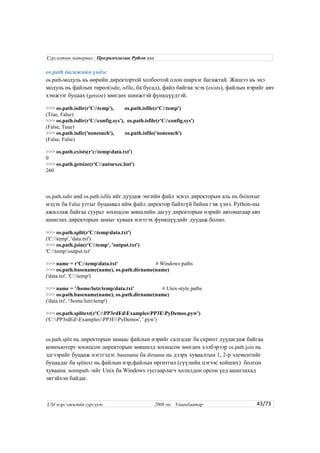 os.path багажийн үндэс
os.path-модуль нь өөрийн директортой холбоотой олон ширхэг багажтай. Жишээ нь энэ
модуль нь файлын төрөл(isdir, isfile, ба бусад), файл байгаа эсэх (exists), файлын нэрийг авч
хэмжээг буцаах (getsize) зөөгдөх шинжтэй функцүүдтэй.
>>> os.path.isdir(r'C:temp'), os.path.isfile(r'C:temp')
(True, False)
>>> os.path.isdir(r'C:config.sys'), os.path.isfile(r'C:config.sys')
(False, Tuue)
>>> os.path.isdir('nonesuch'), os.path.isfile('nonesuch')
(False, False)
>>> os.path.exists(r'c:tempdata.txt')
0
>>> os.path.getsize(r'C:autoexec.bat')
260
os.path.isdir and os.path.isfile ийг дуудаж энгийн файл эсвэл директорын аль нь болохыг
мэдэх ба False утгыг буцаавал ийм файл директор байхгүй байна гэж үзнэ. Python-ны
ажиллаж байгаа суурьт зохицсон зөвшлийн дагуу директорын нэрийг автоматаар авч
ашиглах директорын замыг хуваах нэгтгэх функцүүдийг дуудаж болно.
>>> os.path.split(r'C:tempdata.txt')
('C:temp', 'data.txt')
>>> os.path.join(r'C:temp', 'output.txt')
'C:tempoutput.txt'
>>> name = r'C:tempdata.txt' # Windows paths
>>> os.path.basename(name), os.path.dirname(name)
('data.txt', 'C:temp')
>>> name = '/home/lutz/temp/data.txt' # Unix-style paths
>>> os.path.basename(name), os.path.dirname(name)
('data.txt', '/home/lutz/temp')
>>> os.path.splitext(r'C:PP3rdEdExamplesPP3EPyDemos.pyw')
('C:PP3rdEdExamplesPP3EPyDemos', '.pyw')
os.path.split нь директорын замаас файлын нэрийг салгадаг ба скрипт дуудагдаж байгаа
компьютерт зохицсон директорын зөвшилд зохицсон зөөгдөх хэлбэрээр os.path.join нь
эдгээрийг буцааж нэгтгэдэг. basename ба dirname нь дээрх хуваалтын 1, 2-р элементийг
буцаадаг ба splitext нь файлын нэр,файлын өргөтгөл (сүүлийн цэгээс хойших) болгон
хуваана. normpath -ийг Unix ба Windows тусгаарлагч холилдон орсон үед ашиглахад
эвтэйхэн байдаг.
43/73
Сургалтын материал : Програмчлалын Python хэл
USI мэргэжилийн сургууль 2008 он. Улаанбаатар
 