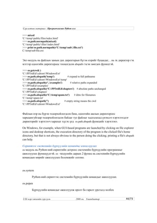 >>> mixed
'C:temppublic/files/index.html'
>>> os.path.normpath(mixed)
'C:temppublicfilesindex.html'
>>> print os.path.normpath(r'C:tempsub.file.ext')
C:tempsubfile.ext
Энэ модуль нь файлын замын дах директорын бүтэн нэрийг буцаадаг, .. нь эх директор гэх
мэтээр одоогийн директороос тооцогдсон abspath гэсэн зөөгдөх функцтэй.
>>> os.getcwd( )
'C:PP3rdEdcdromWindowsExt'
>>> os.path.abspath('temp') # expand to full pathname
'C:PP3rdEdcdromWindowsExttemp'
>>> os.path.abspath(r'..examples') # relative paths expanded
'C:PP3rdEdexamples'
>>> os.path.abspath(r'C:PP3rdEdchapters') # absolute paths unchanged
'C:PP3rdEdchapters'
>>> os.path.abspath(r'C:tempspam.txt') # ditto for filenames
'C:tempspam.txt'
>>> os.path.abspath('') # empty string means the cwd
'C:PP3rdEdcdromWindowsExt'
Файлын нэр нь бүрэн тодорхойлогдсон биш, одоогийн ажлын директороос
харьцангуйгаар тодорхойлогдсон байдаг тул файлыг хадгалахад үнэндээ хэрэглэгддэг
директорийг хэрэглэгч харахыг хүсэх үед os.path.abspath функцийг хэрэглэнэ.
On Windows, for example, when GUI-based programs are launched by clicking on file explorer
icons and desktop shortcuts, the execution directory of the program is the clicked file's home
directory, but that is not always obvious to the person doing the clicking; printing a file's abspath
can help.
Скриптээс системийн бүрхүүлийн командыг ажиллуулах
os модуль нь Python-ний скриптийн дотроос системийн бүрхүүлийн программыг
ажиллуулах функцүүдтэй. os –модулийн дараах 2 функц нь системийн бүрхүүлийн
командын мөрийг ажиллуулах боломжийг олгоно.
os.system
Python-ний скриптээс системийн бүрхүүлийн командыг ажиллуулах
os.popen
Бүрхүүлийн командыг ажиллуулж оролт ба гаралт урсгалд холбох
44/73
Сургалтын материал : Програмчлалын Python хэл
USI мэргэжилийн сургууль 2008 он. Улаанбаатар
 