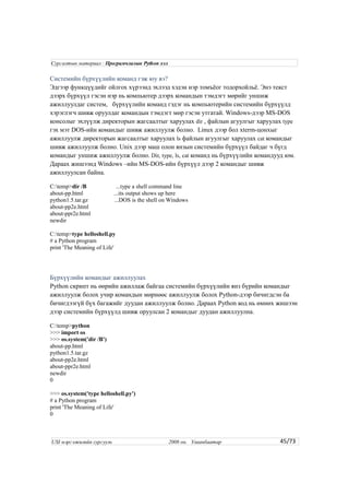 Системийн бүрхүүлийн команд гэж юу вэ?
Эдгээр функцүүдийг ойлгох хүрээнд эхлээд хэдэн нэр томъёог тодорхойльё. Энэ текст
дээрх бүрхүүл гэсэн нэр нь компьютер дээрх командын тэмдэгт мөрийг уншиж
ажиллуулдаг систем, бүрхүүлийн команд гэдэг нь компьютерийн системийн бүрхүүлд
хэрэглэгч шивж оруулдаг командын тэмдэгт мөр гэсэн утгатай. Windows-дээр MS-DOS
консолыг эхлүүлж директорын жагсаалтыг харуулах dir , файлын агуулгыг харуулах type
гэх мэт DOS-ийн командыг шивж ажиллуулж болно. Linux дээр бол xterm-цонхыг
ажиллуулж директорын жагсаалтыг харуулах ls файлын агуулгыг харуулах cat командыг
шивж ажиллуулж болно. Unix дээр маш олон янзын системийн бүрхүүл байдаг ч бүгд
командыг уншиж ажиллуулж болно. Dir, type, ls, cat команд нь бүрхүүлийн командууд юм.
Дараах жишээнд Windows –ийн MS-DOS-ийн бүрхүүл дээр 2 командыг шивж
ажиллуулсан байна.
C:temp>dir /B ...type a shell command line
about-pp.html ...its output shows up here
python1.5.tar.gz ...DOS is the shell on Windows
about-pp2e.html
about-ppr2e.html
newdir
C:temp>type helloshell.py
# a Python program
print 'The Meaning of Life'
Бүрхүүлийн командыг ажиллуулах
Python скрипт нь өөрийн ажиллаж байгаа системийн бүрхүүлийн янз бүрийн командыг
ажиллуулж болох учир командын мөрнөөс ажиллуулж болох Python-дээр бичигдсэн ба
бичигдээгүй бүх багажийг дуудан ажиллуулж болно. Дараах Python код нь өмнөх жишээн
дээр системийн бүрхүүлд шивж оруулсан 2 командыг дуудан ажиллуулна.
C:temp>python
>>> import os
>>> os.system('dir /B')
about-pp.html
python1.5.tar.gz
about-pp2e.html
about-ppr2e.html
newdir
0
>>> os.system('type helloshell.py')
# a Python program
print 'The Meaning of Life'
0
45/73
Сургалтын материал : Програмчлалын Python хэл
USI мэргэжилийн сургууль 2008 он. Улаанбаатар
 