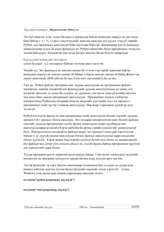 Энэ бүх жишээн дээр system ба popen-д дамжуулж байгаа командын мөрүүд нь уян хатан
биш байгаа ч (+, %, )-зэрэг тэмдэгтүүдийг ашиглан ажиллах үед үүсдэг тэмдэгт мөрийг
Python –ны программд ашиглахгүй байх шалтгаан байхгүй. Динамикаар үүсгэх командыг
дамжуулснаар system ба popen функцүүд нь Python скриптийг бусад программыг эхлүүлэх,
зохион байгуулах боломжтой уян хатан бөгөөд зөөгдөх багаж болгон хувиргадаг.
Бүрхүүлийн командын хязгаарлал
system ба popen –д 2 хязгаарлал байгааг тогтоож авах хэрэгтэй.
Эхнийх нь: Энэ функцүүд нь зөөгдөх шинжтэй ч гэсэн тэдгээрийг ашиглаж байгаа
командын мөрүүд нь зөөгдөх шинжтэй байвал л бүрэн зөөгдөх шинжтэй байна.Жишээ нь
өмнөх жишээний DOS-ийн dir ба type, Unix-төст системийн ls ба cat юм.
2-рх нь: Python файлыг программ шиг дуудаж ажиллуулах нь программын файлыг
импортлох, өөрийн тодорхойлсон функцүүдийг дуудаж ажиллуулахаас их удаан, илт
ялгаатай арга юм. os.system ба os.popen- ыг дуудахад тэдгээр нь таны үйлдлийн системд
цоо шинэ биеэ даасан программыг ажиллуулдаг. Программыг модуль хэлбэрээр
импортолоход Python-ны интерпретатор нь модулийг үүсгэхийн тулд нэг процесст
программын эхийг зүгээр л ачаалж ажиллуулна. Өөр ямар ч программ үүний үр дүнг
эхлэхгүй.
Python-ны execfile функц нь мөн программын эхийг ажиллуулах боловч түүнийг дуудсан
процесстэй 1 процесс болон ажиллана. Энэ талаараа импортлохтой ижил боловч файлын
текстийг дуудсан программын execfile функц тохиолдсон газарт хуулбарлан авч
ажиллуулдгаараа ялгаатай.(Хэрэв нийтийн ба орчны нэрийн олонлогийг дамжуулаагүй
бол) . Импортолохоос ялгаатай нь файлын кодыг энэ процесст олон удаа хэрэглэгдэж
байсан ч үг дуугүй уншиж ажиллуулах бөгөөд файлыг ажиллуулсны дараа модулийн
обьект үүсэхгүй. Хэрэв заавал биш нэрийн олонлог бүхий толь бичиг нь дамжигдаагүй
бол файлын код дотор утга олгосон үйлдэл нь execfile функц байгаа программын хүрээлэл
дэх хувьсагчийг дарж болно.
Тусдаа программ үүсгэх дорвитой шалтгаанууд байдаг. Гэвч ихэнх тохиолдолд модулийг
импортлох нь программ хөгжүүлэх хурдан бөгөөд илүү шулуун арга зам юм.
Эдгээр функцийг та хэрэг болгон ашиглахаар төлөвлөсөн бол os.system нь дуудагдсан
команд хийгдэж дуустал хүлээн бусад үйлдлийг хаадгийг мэдэх хэрэгтэй. Linux,
Windows дээр дуудагдсан команд паралелаар ажиллаж эхэлнэ.
os.system("python program.py arg arg &")
os.system("start program.py arg arg")
47/73
Сургалтын материал : Програмчлалын Python хэл
USI мэргэжилийн сургууль 2008 он. Улаанбаатар
 