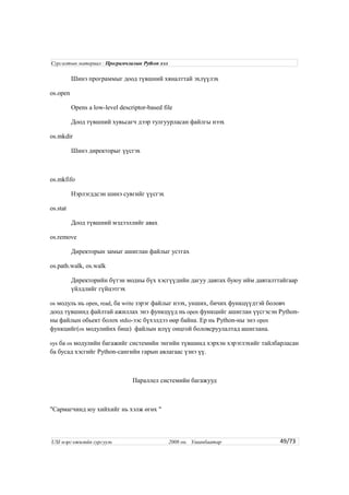 Шинэ программыг доод түвшний хяналттай эхлүүлэх
os.open
Opens a low-level descriptor-based file
Доод түвшний хувьсагч дээр тулгуурласан файлгы нээх
os.mkdir
Шинэ директорыг үүсгэх
os.mkfifo
Нэрлэгддсэн шинэ сувгийг үүсгэх
os.stat
Доод түвшний мэдээллийг авах
os.remove
Директорын замыг ашиглан файлыг устгах
os.path.walk, os.walk
Директорийн бүтэн модны бүх хэсгүүдийн дагуу давтах буюу ийм давталттайгаар
үйлдлийг гүйцэтгэх
os модуль нь open, read, ба write зэрэг файлыг нээх, унших, бичих функцүүдтэй боловч
доод түвшинд файлтай ажиллах энэ функцүүд нь open функцийг ашиглан үүсгэсэн Python-
ны файлын обьект болох stdio-ээс бүхэлдээ өөр байна. Ер нь Python-ны энэ open
функцийг(os модулийнх биш) файлын илүү онцгой боловсруулалтад ашиглана.
sys ба os модулийн багажийг системийн энгийн түвшинд хэрхэн хэрэглэхийг тайлбарласан
ба бусад хэсгийг Python-сангийн гарын авлагаас үзнэ үү.
Параллел системийн багажууд
"Сармагчинд юу хийхийг нь хэлж өгөх "
49/73
Сургалтын материал : Програмчлалын Python хэл
USI мэргэжилийн сургууль 2008 он. Улаанбаатар
 