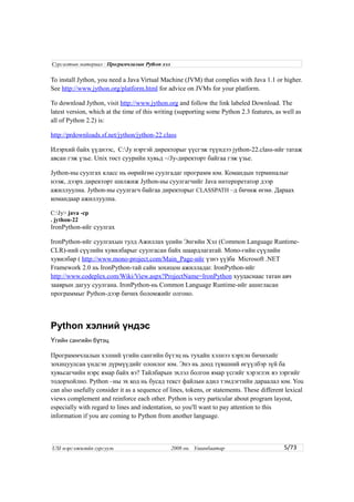 To install Jython, you need a Java Virtual Machine (JVM) that complies with Java 1.1 or higher.
See http://www.jython.org/platform.html for advice on JVMs for your platform.
To download Jython, visit http://www.jython.org and follow the link labeled Download. The
latest version, which at the time of this writing (supporting some Python 2.3 features, as well as
all of Python 2.2) is:
http://prdownloads.sf.net/jython/jython-22.class
Илэрхий байх үүднээс, C:Jy нэртэй директорыг үүсгэж түүндээ jython-22.class-ийг татаж
авсан гэж үзье. Unix төст суурийн хувьд ~/Jy-директорт байгаа гэж үзье.
Jython-ны суулгах класс нь өөрийгөө суулгадаг программ юм. Командын терминалыг
нээж, дээрх директорт шилжиж Jython-ны суулгагчийг Java интерпретатор дээр
ажиллуулна. Jython-ны суулгагч байгаа директорыг CLASSPATH –д бичиж өгнө. Дараах
командаар ажиллуулна.
C:Jy> java -cp
. jython-22
IronPython-ийг суулгах
IronPython-ийг суулгахын тулд Ажиллах үеийн Энгийн Хэл (Common Language Runtime-
CLR)-ний сүүлийн хувилбарыг суулгасан байх шаардлагатай. Mono-гийн сүүлийн
хувилбар ( http://www.mono-project.com/Main_Page-ийг үзнэ үү)ба Microsoft .NET
Framework 2.0 нь IronPython-тай сайн зохицон ажилладаг. IronPython-ийг
http://www.codeplex.com/Wiki/View.aspx?ProjectName=IronPython хуудаснаас татан авч
зааврын дагуу суулгана. IronPython-нь Common Language Runtime-ийг ашигласан
программыг Python-дээр бичих боломжийг олгоно.
Python хэлний үндэс
гийн сангийн б тэцҮ ү
Программчлалын хэлний үгийн сангийн бүтэц нь тухайн хэлнээ хэрхэн бичихийг
зохицуулсан үндсэн дүрмүүдийг олонлог юм. Энэ нь доод түвшний өгүүлбэр зүй ба
хувьсагчийн нэрс ямар байх вэ? Тайлбарын эхлэл болгон ямар үсгийг хэрэглэх вэ зэргийг
тодорхойлно. Python –ны эх код нь бусад текст файлын адил тэмдэгтийн дараалал юм. You
can also usefully consider it as a sequence of lines, tokens, or statements. These different lexical
views complement and reinforce each other. Python is very particular about program layout,
especially with regard to lines and indentation, so you'll want to pay attention to this
information if you are coming to Python from another language.
5/73
Сургалтын материал : Програмчлалын Python хэл
USI мэргэжилийн сургууль 2008 он. Улаанбаатар
 