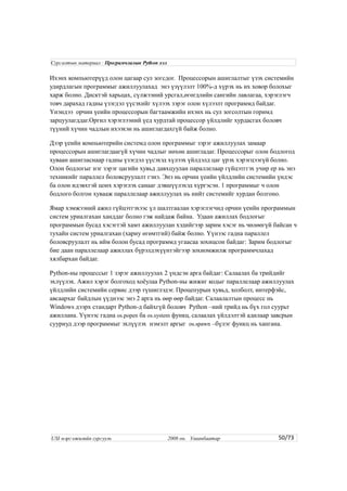 Ихэнх компьютерүүд олон цагаар сул зогсдог. Процессорын ашиглалтыг үзэх системийн
удирдлагын программыг ажиллуулахад энэ үзүүлэлт 100%-д хүрэх нь их ховор болохыг
харж болно. Дисктэй харьцах, сүлжээний урсгал,өгөгдлийн сангийн лавлагаа, хэрэглэгч
товч дарахад гадны үзэгдэл үүсэхийг хүлээх зэрэг олон хүлээлт программд байдаг.
Үнэндээ орчин үеийн процессорын багтаамжийн ихэнх нь сул зогсолтын горимд
зарцуулагддаг.Оргил хэрэглээний үед хурдтай процессор үйлдлийг хурдасгах боловч
түүний хүчин чадлын ихээхэн нь ашиглагдахгүй байж болно.
Дээр үеийн компьютерийн системд олон программыг зэрэг ажиллуулах замаар
процессорын ашиглагдаагүй хүчин чадлыг нөхөн ашигладаг. Процессорыг олон бодлогод
хуваан ашигласнаар гадны үзэгдэл үүсэхэд хүлээх үйлдэлд цаг үрэх хэрэгцээгүй болно.
Олон бодлогыг нэг зэрэг цагийн хувьд давхцуулан параллелаар гүйцэтггэх учир ер нь энэ
техникийг параллел боловсруулалт гэнэ. Энэ нь орчин үеийн үйлдлийн системийн үндэс
ба олон идэвхтэй цонх хэрэглэх санааг дэвшүүлэхэд хүргэсэн. 1 программыг ч олон
бодлого болгон хувааж параллелаар ажиллуулах нь нийт системийг хурдан болгоно.
Ямар хэмжээний ажил гүйцэтгэхээс үл шалтгаалан хэрэглэгчид орчин үеийн программын
систем уриалгахан ханддаг болно гэж найдаж байна. Удаан ажиллах бодлогыг
программын бусад хэсэгтэй хамт ажиллуулан хэдийгээр зарим хэсэг нь чөлөөгүй байсан ч
тухайн систем уриалгахан (хариу өгөмтгий) байж болно. Үүнээс гадна параллел
боловсруулалт нь ийм болон бусад программд угаасаа зохицсон байдаг: Зарим бодлогыг
бие даан параллелаар ажиллах бүрэлдэхүүнтэйгээр зохиомжилж программчлахад
хялбархан байдаг.
Python-ны процессыг 1 зэрэг ажиллуулах 2 үндсэн арга байдаг: Салаалах ба трийдийг
эхлүүлэх. Ажил хэрэг болгоход хоёулаа Python-ны жижиг кодыг параллелаар ажиллуулах
үйлдлийн системийн сервис дээр түшиглэдэг. Процепурын хувьд, холболт, интерфэйс,
авсаархаг байдлын үүднээс энэ 2 арга нь өөр өөр байдаг. Салаалалтын процесс нь
Windows дээрх стандарт Python-д байхгүй боловч Python –ний трийд нь бүх гол суурьт
ажиллана. Үүнээс гадна os.popen ба os.system функц, салаалах үйлдэлтэй адилаар завсрын
сууриуд дээр программыг эхлүүлэх нэмэлт аргыг os.spawn –бүлэг функц нь хангана.
50/73
Сургалтын материал : Програмчлалын Python хэл
USI мэргэжилийн сургууль 2008 он. Улаанбаатар
 