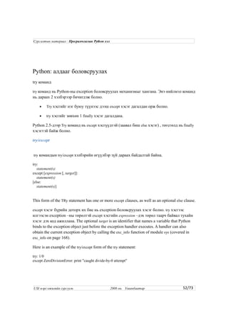 Python: алдааг боловсруулах
try команд
try команд нь Python-ны exception боловсруулах механизмыг хангана. Энэ нийлмэл команд
нь дараах 2 хэлбэрээр бичигдэж болно.
• Try хэсгийг нэг буюу түүнээс дээш except хэсэг дагалдан орж болно.
• try хэсгийг зөвхөн 1 finally хэсэг дагалдана.
Python 2.5-дээр Try команд нь except хэсгүүдтэй (заавал биш else хэсэг) , төгсгөлд нь finally
хэсэгтэй байж болно.
try/except
try командын try/except хэлбэрийн өгүүлбэр зүй дараах байдалтай байна.
try:
statement(s)
except [expression [, target]]:
statement(s)
[else:
statement(s)]
This form of the TRy statement has one or more except clauses, as well as an optional else clause.
except хэсэг бүрийн доторх их бие нь exception боловсруулах хэсэг болно. try хэсгээс
илгээсэн exception –ны төрөлтэй except хэсгийн expression –дэх төрөл таарч байвал тухайн
хэсэг дэх код ажиллана. The optional target is an identifier that names a variable that Python
binds to the exception object just before the exception handler executes. A handler can also
obtain the current exception object by calling the exc_info function of module sys (covered in
exc_info on page 168).
Here is an example of the try/except form of the try statement:
try: 1/0
except ZeroDivisionError: print "caught divide-by-0 attempt"
52/73
Сургалтын материал : Програмчлалын Python хэл
USI мэргэжилийн сургууль 2008 он. Улаанбаатар
 