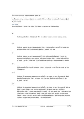 хэлбэл, нэрээс үл хамааран функц нь хэдийн байгаа файлыг нээх төдийгүй, шинэ файл
үүсгэж чадна.
File mode
mode нь файлыг хэрхэн нээх буюу үүсгэхийг илэрхийлсэн тэмдэгт мөр.
'r'
Файл хэдийн байж байх ёстой. Энэ нь файлыг зөвхөн унших горимд нээнэ.
'w'
Файлыг зөвхөн бичих горимд нээнэ. Файл хэдийн байвал дарж буюу хасагдан
хадгалагдана. Файл хэдийн байхгүй бол түүнийг үүсгэнэ.
'a'
Файлыг зөвхөн бичих горимд нээнэ.Хэрэв файл хэдийн байвал, тэр чигээр
хадгалагдах ба бичих өгөгдөл энэ файлд нэмэгдэнэ. Файл хэдийн байхгүй бол
түүнийг үүсгэнэ. f.seek –ийг дуудахад алдаа гарахгүй ч ямар ч нөлөөгүй байна.
'r+'
Файл хэдийн байх ёстой ба бичих унших зорилгоор нээнэ. Бүх методыг дуудах
боломжтой.
'w+'
Файлыг бичих унших зорилгоор нээх ба бүх методыг дуудах боломжтой. Файл
хэдийн байвал дарж буюу хасагдан хадгалагдана. Файл хэдийн байхгүй бол
түүнийг үүсгэнэ.
'a+'
Файлыг бичих унших зорилгоор нээх ба бүх методыг дуудах боломжтой. Хэрэв
файл хэдийн байвал, тэр чигээр хадгалагдах ба бичих өгөгдөл энэ файлд
нэмэгдэнэ. Файл хэдийн байхгүй бол түүнийг үүсгэнэ. f.seek –ийг дуудахад алдаа
гарахгүй ч хэрэв f обьект дох оролт гаралтын дараагийн үйлдэл нь өгөгдлийг
бичин хэвийн ажиллаж, оролт гаралтын дараагийн үйлдэл нь өгөгдлийг уншиж
байвал энэ файлын f.seek нь ямар ч нөлөөгүй байна.
54/73
Сургалтын материал : Програмчлалын Python хэл
USI мэргэжилийн сургууль 2008 он. Улаанбаатар
 