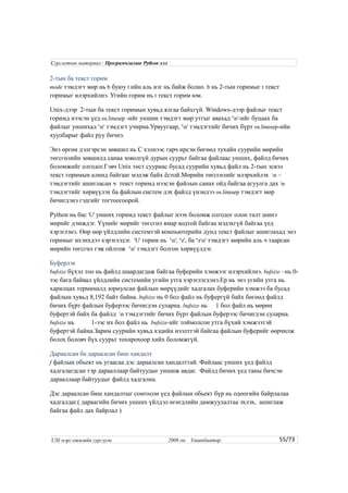 2-тын ба текст горим
mode тэмдэгт мөр нь b буюу t ийн аль нэг нь байж болно. b нь 2-тын горимыг t текст
горимыг илэрхийлнэ. Угийн горим нь t текст горим юм.
Unix-дээр 2-тын ба текст горимын хувьд ялгаа байхгүй. Windows-дээр файлыг текст
горимд нээсэн үед os.linesep -ийг уншин тэмдэгт мөр утгыг авахад 'n'-ийг буцаах ба
файлыг уншихад 'n' тэмдэгт учирна.Урвуугаар, 'n' тэмдэгтийг бичих бүрт os.linesep-ийн
хуулбарыг файл руу бичнэ.
Энэ өргөн дэлгэрсэн зөвшил нь C хэлнээс гарч ирсэн бөгөөд тухайн суурийн мөрийн
төгсгөлийн зөвшилд санаа зоволгүй дурын суурьт байгаа файлаас унших, файлд бичих
боломжийг олгодог.Гэвч Unix төст сууриас бусад суурийн хувьд файл нь 2-тын эсвэл
текст горимын алинд байгааг мэдэж байх ёстой.Мөрийн төгсгөлийг илэрхийлэх n –
тэмдэгтийг ашигласан ч текст горимд нээсэн файлын санах ойд байгаа агуулга дах n
тэмдэгтийг хөрвүүлэх ба файлын систем дэх файлд үнэндээ os.linesep тэмдэгт мөр
бичигдэнэ гэдгийг тогтоогоорой.
Python нь бас 'U' унших горимд текст файлыг нээх боломж олгодог олон талт шинэ
мөрийг дэмждэг. Үүнийг мөрийг төгсгөл ямар кодтой байгаа мэдэхгүй байгаа үед
хэрэглэнэ. Өөр өөр үйлдлийн системтэй компьютерийн дунд текст файлыг ашиглахад энэ
горимыг ихэнхдээ хэрэглэдэг. 'U' горим нь 'n', 'r', ба 'rn' тэмдэгт мөрийн аль ч таарсан
мөрийн төгсгөл гэж ойлгож 'n' тэмдэгт болгон хөрвүүлдэг.
Буферлэх
bufsize бүхэл тоо нь файлд шаардагдаж байгаа буферийн хэмжээг илэрхийлнэ. bufsize –нь 0-
ээс бага байвал үйлдлийн системийн угийн утга хэрэглэгдэнэ.Ер нь энэ угийн утга нь
харилцах терминалд зориулсан файлын мөрүүдийг хадгалах буферийн хэмжээ ба бусад
файлын хувьд 8,192 байт байна. bufsize нь 0 бол файл нь буфергүй байх бөгөөд файлд
бичих бүрт файлын буферээс бичигдэн суларна. bufsize нь 1 бол файл нь мөрөн
буфертэй байх ба файлд n тэмдэгтийг бичих бүрт файлын буферээс бичигдэн суларна.
bufsize нь 1-ээс их бол файл нь bufsize-ийг тоймолсон утга бүхий хэмжээтэй
буфертэй байна.Зарим суурийн хувьд хэдийн нээлттэй байгаа файлын буферийг өөрчилж
болох боловч бүх суурьт тохирохоор хийх боломжгүй.
Дараалсан ба дараалсан биш хандалт
f файлын обьект нь угаасаа дэс дараалсан хандалттай. Файлаас унших үед файлд
хадгалагдсан тэр дарааллаар байтуудыг уншиж авдаг. Файлд бичих үед таны бичсэн
дарааллаар байтуудыг файлд хадгална.
Дэс дараалсан биш хандалтыг сонгосон үед файлын обьект бүр нь одоогийн байрлалаа
хадгалдаг.( дараагийн бичих унших үйлдэл өгөгдлийн дамжуулалтаа эхлэх, ашиглаж
байгаа файл дах байрлал )
55/73
Сургалтын материал : Програмчлалын Python хэл
USI мэргэжилийн сургууль 2008 он. Улаанбаатар
 