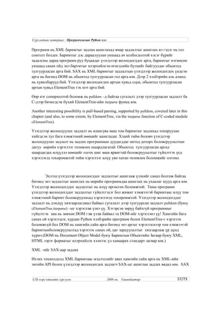 Программ нь XML баримтыг задлан ашиглахад ямар задлалтыг ашиглах вэ гэдэг нь гол
сонголт болдог. Баримтыг дэс дараалуулан уншаад ач холбогдолтой хэсэг бүрийг
задалсны дараа программ руу буцаадаг үзэгдлээр жолоодогддог арга, баримтыг нэгмөсөн
уншаад санах ойд энэ бартмтыг илэрхийлсэн өгөгдлийн бүтцийг байгуулдаг обьектод
тулгуурласан арга бий. SAX нь XML баримтыг задлалтын үзэгдлээр жолоодогдох үндсэн
арга нь бөгөөд DOM нь обьектод тулгуурласан гол арга юм. Дээр 2 хэлбэрийн аль алинд
нь хувилбарууд бий. Үзэгдлээр жолоодогдох аргын хувьд expat, обьектод тулгуурласан
аргын хувьд ElementTree гэх мэт арга бий.
Өөр нэг сонирхолтой боломж нь pulldom –д байгаа сугалалт дээр тулгуурласан задлалт ба
C-дээр бичигдсэн бүхий ElementTree-ийн iterparse функц юм.
Another interesting possibility is pull-based parsing, supported by pulldom, covered later in this
chapter (and also, to some extent, by ElementTree, via the iterparse function of C-coded module
cElementTree).
Үзэгдлээр жолоодуулах задлалт нь ялангуяа маш том баримтыг задлахад тохируулан
хийгдсэн тул бага хэмжээний нөөцийг ашигладаг. Хэдий тийм боловч үзэгдлээр
жолоодуулах задлалт нь задлах программын дуудагддаг метод доторх боловсруулалтын
дагуу өөрийн хэрэглээг төлөвлөх шаардлагатай. Обьектод тулгуурласан аргад
шаардагдах илүүдэл нөөцийг олгох шиг маш ярвигтай боловсруулалтыг гүйцэтгэх үед
хэрэглэхэд тохиромжтой тийм хэрэглээг илүү уян хатан төлөвлөх боломжийг олгоно.
Эхлээд үзэгдлээр жолоодогддог задлалтыг ашиглаж үзэхийг санал болгож байгаа
бөгөөд энэ задлалтыг ашиглах нь өөрийн программдаа ашиглах нь ухаалаг шууд арга юм.
Үзэгдлээр жолоодогддог задлалтыг нь илүү өргөсгөх боломжтой: Таны программ
үзэгдлээр жолоодогддог задлалтыг гүйцэтгэдэг бол жижиг хэмжээтэй баримтаас илүү том
хэмжээний баримт боловсруулахад хэрэглэхэд тохиромжтой. Үзэгдлээр жолоодогддог
задлалт нь дэндүү хязгаарлагдмал байвал сугалалт дээр тулгуурсан задлалт pulldom (буюу
cElementTree.iterparse) –ыг хэрэглэж үзнэ үү. Хэтэрсэн зөрүү байхгүй программыг
гүйцэтгэх зам нь зөвхөн DOM гэж үзэж байвал та DOM-ийг хэрэглэнэ үү! Хамгийн бага
санах ой хэрэглэдэг, хурдан Python хэлбэрийн программ болох ElementTree-г хэрэглэх
боломжгүй бол DOM нь хамгийн сайн арга бөгөөд энэ аргыг хэрэглэснээр том хэмжээтэй
баримтынболовсруулалтад хэрэглэх санах ой, цаг зарцуулалтыг хязгаарлаж үр дүнд
хүрнэ.(DOM нь Document Object Model буюу Баримтын Обьектийн Загвар буюу XML,
HTML зэрэг форматыг илэрхийлэх хэлнээс үл хамаарах стандарт загвар юм.)
XML –ийг SAX-аар задлах
Ихэнх тохиолдолд XML баримтаас мэдээллийг авах хамгийн сайн арга нь XML-ийн
энгийн API болох үзэгдлээр жолоодогдох задлагч SAX-ыг ашиглан задлах явдал юм. SAX
57/73
Сургалтын материал : Програмчлалын Python хэл
USI мэргэжилийн сургууль 2008 он. Улаанбаатар
 