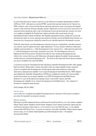 нь олон өөр өөр үндсэн задлах хэрэгслэл дээр хийгдсэн стандарт программын холбоос
(API) юм. SAX –ийн арга нь олонхи HTML задлагчтай адилхан шинж ихтэй. Задлагч нь
XML элемент, текст агуулга болон бусад оролтын урсгалын чухал үзэгдлүүдтэй учирвал
задлагч таны классын методыг буцааж дуудна. Харгалзах үзэгдэл үзэгдэхэд таны үүсгэсэн
классын метод дуудагдах арга дээр тулгуурласан үзэгдлээр жолоодогдох задлалт нь олон
талт график интерфэйс ба Twisted шиг зарим хамгийн сайн сүлжээний тулгуур
программтай ижил шинжтэй байдаг. Янз бүрийн программчлалын талбар дах үзэгдлээр
жолоодогдох арга нь эхлэн суралцагчдад жинхэнэ ёсоор үзэгдэхгүй байж болох боловч их
ачааллын үед зохицуулдаг өндөр бүтээмж ба дээд зэргийн өргөсгөх боломжийг олгодог.
SAX-ийг ашиглахын тулд боловсруулах классын агуулгыг тодорхойлж, сангийн классын
дэд классыг үүсгэж зарим методыг дарж өөрчилдөг. Тэгээд p задлагч обьектыг байгуулж
өөрийн классын жишээг p –гийн боловсруулагч шиг суулгах ба p –гийн оролтын урсгалыг
p –гийн боловсруулах метод руу задлахын тулд өгнө. Энэ боловсруулах метод нь
баримтын бүтэц ба агуулгад нөлөөлөх ба хэрэглэгээнд зохицсон боловсруулалтыг
гүйцэтгэнэ. xml.sax багц нь p-ийг байгуулах үйлдвэрлэх функц ба ерийн тохиолдлуудын
энгийн үйлдэлд зохимжтой функцүүдтэй. Энэ багц нь бас оролтын болон бусад алдааны
үед үүсэх exception-ны класстай байна.
p задлагчид агуулгыг боловсруулагчаас өөр бусад төрлийн боловсруулагчийг сайн дураар
бүртгэж болно. Жишээлбэл, задлах үйлдлийг хийх үед төрөл бүрийн алдааг оношлох
үүднээс exception-ийг боловсруулах энгийн аргаас өөр алдаа оношлох стратегийг
ашиглахад зориулагдсан өөрийн гэсэн алдаа боловсруулагчтай байж болно. XML баримт
дахь Баримтын Төрлийн Тодорхойлолт (DTD)-оос задраагүй элемент ба тэмдэглэлийн
тухай мэдээллийг хүлээн авдаг өөрийн гэсэн DTD боловсруулагчтай байж болно.
Дэвшилтэт, хүссэнээр өөрчилсөн аргаар гаднах элемэнтийг заасан заагчийг
боловсруулдаг өөрийн гэсэн элемэнт боловсруулагчтай байж болно. Энэ дэвшилтэт
боломж нь ховорхон ашиглагддаг.
SAX (Simple API for XML)
xml.sax багц
xml.sax багц нь exception-ны нарийн боловсруулалтыг хангадаг SAXException exception –
ны класс ба түүүний дэд классыг агуулна.
Шинж чанарууд
Методын сүүлийн параметр болох startElement ба startElementNS нь attr гэдэг шинж чанарын
обьект буюу шинж чанарын нэр ба шинж чанарын утгын зөвхөн уншигдах харгалзаа юм.
startElement методын хувьд нэрс нь (uri,localname) гэсэн хос байх ба үүнд uri нь нэрийн
олонлогийн URI буюу None , localname нь хаяглах тэмдгийн нэр байна. Харгалзааны зарим
метод гадна, attr нь шинж чанар бүрийн qname(боловсорсон нэр) –тэй харьцах
методуудтай байна.
58/73
Сургалтын материал : Програмчлалын Python хэл
USI мэргэжилийн сургууль 2008 он. Улаанбаатар
 