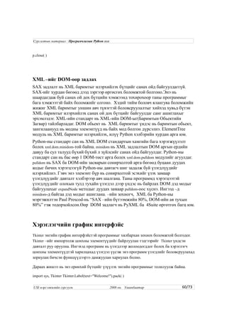 p.close( )
XML –ийг DOM-оор задлах
SAX задлалт нь XML баримтыг илэрхийлэх бүтцийг санах ойд байгуулдаггүй.
SAX-ийг хурдан бөгөөд дээд зэргээр өргөсгөх боломжтой болгоно.Энэ нь
шаардагдаж буй санах ой дох бүтцийн хэмжээнд тохирохоор таны программыг
бага хэмжээтэй байх боломжийг олгоно. Хэдий тийм боловч ялангуяа боломжийн
жижиг XML баримтыг уншин авч түвэгтэй боловсруулалтыг хийхэд хувьд бүтэн
XML баримтыг илэрхийлэх санах ой дох бүтцийг байгуулдаг санг ашиглахыг
эрхэмлэдэг. XML-ийн стандарт нь XML-ийн DOM-ыг(Баримтын Обьектийн
Загвар) тайлбарладаг. DOM обьект нь XML баримтыг үндэс нь баримтын обьект,
зангилаанууд нь модны элемэнтүүд нь байх мод болгон дүрсэлнэ. ElementTree
модуль нь XML баримтыг илэрхийлэх, илүү Python хэлбэрийн хурдан арга юм.
Python-ны стандарт сан нь XML DOM стандартын хамгийн бага хэрэгжүүлэлт
болох xml.dom.minidom-той байна. minidom нь XML задлалтын DOM аргын ердийн
давуу ба сул талууд бүхий бүхий л зүйлсийг санах ойд байгуулдаг. Python-ны
стандарт сан нь бас өөр 1 DOM-төст арга болох xml.dom.pulldom модулийг агуулдаг.
pulldom нь SAX ба DOM-ийн засварын сонирхолтой арга бөгөөд буцаан дуудах
кодыг бичих хэрэгцээгүй Python-ны давтагч шиг задалж буй үзэгдлүүдийг
илэрхийлнэ. Гэвч энэ элемэнт бүр нь сонирхолтой эсэхийг үзэх замаар
үзэгдлүүдийг давталт хэлбэрээр авч шалгана. Таны программд хэрэгцээтэй
үзэгдлүүдийг олохын тулд тухайн үзэгдэл дээр үндэс нь байрлах DOM дэд модыг
байгуулахыг expandNode методыг дуудах замаар pulldom-оос хүснэ. Ингээд –д
minidom-д байгаа дэд модыг ашиглана. –ийн зохиогч, XML ба Python-ны
мэргэжилтэн Paul Prescod-нь “SAX –ийн бүтээмжийн 80%, DOM-ийн ая тухын
80%” гэж тодорхойлсон.Өөр DOM задлагч нь PyXML ба 4Suite өргөтгөх багц юм.
Хэрэглэгчийн график интерфэйс
Tkinter энгийн график интерфэйстэй программыг хялбархан зохиох боломжтой болгодог.
Tkinter –ийг импортолж цонхны элементүүдийг байрлуулан тэдгээрийг Tkinter үндсэн
давталт руу оруулна. Ингэхэд программ нь үзэгдлээр жолоодогддог болох ба хэрэглэгч
цонхны элементүүдтэй харилцахад үзэгдэл үүсэж энэ программ үзэгдлийг боловсруулахад
зориулан бичсэн функцүүдээрээ дамжуулан хариулах болно.
Дараах жишээ нь энэ ерөнхий бүтцийг үзүүлэх энгийн программыг толилуулж байна.
import sys, Tkinter Tkinter.Label(text="Welcome!").pack( )
60/73
Сургалтын материал : Програмчлалын Python хэл
USI мэргэжилийн сургууль 2008 он. Улаанбаатар
 