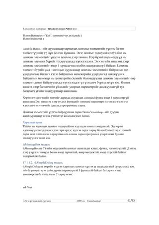 Tkinter.Button(text="Exit", command=sys.exit).pack( )
Tkinter.mainloop( )
Label ба Button –ийг дуудсанаар харгалзах цонхны элементийг үүсгэх ба энэ
элементүүдийг үр дүн болгон буцаана. Эцэг цонхыг тодорхойлохгүй бол нь
цонхны элементийг үндсэн цонхон дээр тавина. Нэр бүхий параметрүүд нь
цонхны элемент бүрийг тохируулахад хэрэглэгдэнэ. Энэ энгийн жишээн дээр
цонхны элементийг ямар 1 хувьсагчид холбох шаардлагагүй байсан. Цонхны
элемент бүрийн pack –методыг дуудсанаар цонхны элементийн байршлыг гар
удирдлагаас баглагч гэдэг байршлын менежерийн удирдлагад шилжүүлнэ.
Байршлын менежер нь геометрийн схемийг боловсруулан цонхны элементийг өөр
элемент дотор байрлуулахад хэрэглэгддэг үл үзэгдэгч бүрэлдэхүүн юм. Өмнөх
жишээ дээр баглагчийн үйлдлийг удирдах параметрийг дамжуулаагүй тул
багцлагч угийн тохируулгаар ажиллана.
Хэрэглэгч дэлгэцийн товчийг дарахад дуудагдах command функц ямар 1 параметргүй
ажиллана.Энэ жишээн дээр sys.exit функцийг command параметрт олгон илгээсэн тул
хэрэглэгч энэ товчийг дарахад программаас гарна.
Цонхны элементийг үүсгэх байрлуулсны дараа Tkinter's mainloop –ийг дуудаж
ажиллуулснаар энэ нь үзэгдлээр жолоодогддог болно.
Харилцах цонх
Tkinter нь харилцах цонхыг тодорхойлох хэд хэдэн нэмэлт модультай. Эдгээр нь
идэвхжүүлсэн үед нэмэгдэн гарч ирдэг, хүссэн эерэг хариу болон Cancel зэрэг товчийг
дарж өгөх татгалзсан хариултын аль алины дараа программд удирдлагыг буцаан
шилжүүлдэг цонх юм.
tkMessageBox модуль
tkMessageBox нь Tk-ийн мессежийн цонхыг ашигладаг класс, функц, тогмолуудтай. Дэлгэц
дээр үзүүлэх товчууд болон ямар гарчигтай, ямар мессежтэй, ямар дүрстэй байхыг
тодорхойлж болно.
17.1.1.2. tkSimpleDialog модуль
tkSimpleDialog нь өөрийн хүссэн харилцах цонхыг үүсгэхэд шаардлагатай суурь класс юм.
title ба prompt гэсэн сайн дурын параметртэй 3 функцтэй байдаг ба хэрэглэгчид
зөвшөөрсөн ба татгалзсан 2 хариу өгнө:
askfloat
61/73
Сургалтын материал : Програмчлалын Python хэл
USI мэргэжилийн сургууль 2008 он. Улаанбаатар
 