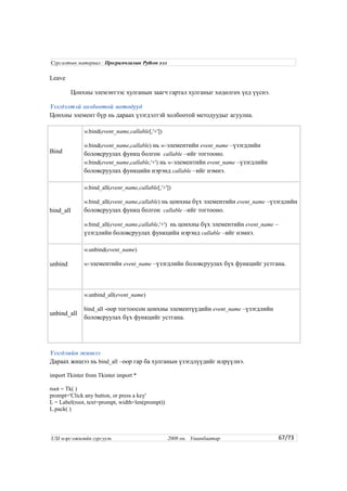 Leave
Цонхны элемэнтээс хулганын заагч гартал хулганыг хөдөлгөх үед үүснэ.
Үзэгдэлтэй холбоотой методууд
Цонхны элемент бүр нь дараах үзэгдэлтэй холбоотой методуудыг агуулна.
Bind
w.bind(event_name,callable[,'+'])
w.bind(event_name,callable) нь w-элементийн event_name –үзэгдлийн
боловсруулах функц болгон callable –ийг тогтооно.
w.bind(event_name,callable,'+') нь w-элементийн event_name –үзэгдлийн
боловсруулах функцийн нэрэнд callable –ийг нэмнэ.
bind_all
w.bind_all(event_name,callable[,'+'])
w.bind_all(event_name,callable) нь цонхны бүх элементийн event_name –үзэгдлийн
боловсруулах функц болгон callable –ийг тогтооно.
w.bind_all(event_name,callable,'+') нь цонхны бүх элементийн event_name –
үзэгдлийн боловсруулах функцийн нэрэнд callable –ийг нэмнэ.
unbind
w.unbind(event_name)
w-элементийн event_name –үзэгдлийн боловсруулах бүх функцийг устгана.
unbind_all
w.unbind_all(event_name)
bind_all -оор тогтоосон цонхны элементүүдийн event_name –үзэгдлийн
боловсруулах бүх функцийг устгана.
Үзэгдлийн жишээ
Дараах жишээ нь bind_all –оор гар ба хулганын үзэгдлүүдийг илрүүлнэ.
import Tkinter from Tkinter import *
root = Tk( )
prompt='Click any button, or press a key'
L = Label(root, text=prompt, width=len(prompt))
L.pack( )
67/73
Сургалтын материал : Програмчлалын Python хэл
USI мэргэжилийн сургууль 2008 он. Улаанбаатар
 