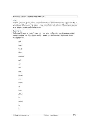 Нэрс
Нэрийг хувьсагч, функц, класс, модуль болон бусад обьектийг нэрлэхэд хэрэглэнэ. Нэр нь
үсэг(A-Z, a-z) буюу доогуур зураас (_)-аар эхлэх ба түүний хойноос 0 буюу түүнээс дээш
үсэг, доогуур зураас, цифр байж болно.
Түлхүүр үг
Python нь 30 түлхүүр үгтэй. Түлхүүр үг гэдэг нь өгүүлбэр зүйд тусгайлан ашиглахаар
нөөцөлсөн нэрс юм. Түлхүүр үгс нь бүгд жижиг үсгээр бичигдэнэ. Python нь дараах
түлхүүр үгтэй:
and
assert
break
class
continue
def
del
elif
else
except
exec
finally
for
from
global
if
import
in
is
7/73
Сургалтын материал : Програмчлалын Python хэл
USI мэргэжилийн сургууль 2008 он. Улаанбаатар
 
