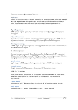 Функцүүд
urlopen нь urllib-ийн urlopen –тэй адил шинж бүхий urlopen функцтэй. urllib2-ийг өөрийн
хүслээр өөрчилье гэвэл суурилуулаад urlopen–ийг дуудахын өмнө build_opener ба
install_opener функцүүдийг ашиглан хэд хэдэн боловсруулагчийг бүлэглэх болдог.
Хүсэх(Request) класс
URL-тэмдэгт мөрийн оронд Request классын жишээг urlopen функц рүү сайн дураараа
дамжуулна.
OpenerDirector класс
OpenerDirector классын d жишээ нь боловсруулах классуудыг цуглуулдаг ба URL-ийн янз
бүрийн схемийг нээж алдаагаа боловсруулахад тэдгээрийг нарийн зохицуулдаг.
Боловсруулах классууд
urllib2 модуль нь хүслээрээ өөрчилдөг боловсруулах классын дээд класс болгон ашигладаг
BaseHandler классыг агуулна.
И-мэйлийн протокол
Өнөөдөр ихэнхдээ и-мэйлийг Захиа Дамжуулах Энгийн Протокол (SMTP)-оор илгээж
Шуудангийн Төвийн Протоколын (POP3) 3-р хувилбарыг ашиглан хүлээн авдаг. Python нь
эдгээр протоколыг дэмжсэн smtplib ба poplib гэсэн стандарт модультай.
poplib модуль
poplib модуль нь POP шуудангийн хайрцагт хандах үүрэгтэй POP3 классыг агуулна.
e smtplib модуль
Smtplib модуль нь SMTP серверт и-мэйл илгээдэг SMTP классыг агуулна.
HTTP ба FTP протокол
urllib , urllib2 модуль нь http, https, ба ftp-протокол ашиглан серверт хандах гарын доорх
арга болж өгдөг. Python –ны стандарт сан нь эдгээр протоколд зориулсан тусгай
модулиудтай.
httplib модуль
httplib модуль нь HTTP серверт холбогдох үүрэгтэй HTTPConnection классыг агуулна.
ftplib модуль
ftplib модуль нь FTP серверт холбогдох үүрэгтэй FTP классыг агуулна.
71/73
Сургалтын материал : Програмчлалын Python хэл
USI мэргэжилийн сургууль 2008 он. Улаанбаатар
 