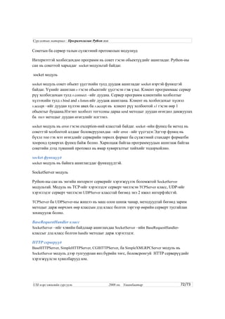 Сокетын ба сервер талын сүлжээний протоколын модулиуд
Интернэттэй холбогдохдоо программ нь сокет гэсэн обьектүүдийг ашигладаг. Python-ны
сан нь сокеттой харьцдаг socket модультай байдаг.
socket модуль
socket модуль сокет обьект үүсгэхийн тулд дуудаж ашигладаг socket нэртэй функцтэй
байдаг. Үүнийг ашиглан s гэсэн обьектийг үүсгэсэн гэж үзье. Клиент программаас сервер
рүү холбогдохын тулд s.connect –ийг дуудна. Сервер программ клиентийн холболтыг
хүлээхийн тулд s.bind and s.listen-ийг дуудаж ашиглана. Клиент нь холбогдохыг хүсвэл
s.accept –ийг дуудан хүлээн авах ба s.accept нь клиент рүү холбоотой s1 гэсэн өөр 1
обьектыг буцаана.Нэгэнт холболт тогтсоны дараа send методыг дуудан өгөгдөл дамжуулах
ба recv методыг дуудан өгөгдлийг илгээнэ.
socket модуль нь error гэсэн exception-ний класстай байдаг. socket -ийн функц ба метод нь
сокеттэй холбоотой алдааг боловсруулахдаа –ийг error –ийг үүсгэдэг.Эдгээр функц нь
бүхэл тоо гэх мэт өгөгдлийг серверийн төрөлх формат ба сүлжээний стандарт форматбн
хооронд хувиргах функц байж болно. Харилцаж байгаа программуудын ашиглаж байгаа
сокетийн дээд түвшний протокол нь ямар хувиргалтыг хийхийг тодорхойлно.
socket функцүүд
socket модуль нь байнга ашиглагддаг функцүүдтэй.
SocketServer модуль
Python-ны сан нь энгийн интернэт серверийг хэрэгжүүлэх боломжтой SocketServer
модультай. Модуль нь TCP-ийг хэрэглэдэг серверт чиглэсэн TCPServer класс, UDP-ийг
хэрэглэдэг серверт чиглэсэн UDPServer класстай бөгөөд энэ 2 ижил интерфэйстэй.
TCPServer ба UDPServer-ны жишээ нь маш олон шинж чанар, методуудтай бөгөөд зарим
методыг дарж өөрчлөх өөр классын дэд класс болгох зэргээр өөрийн серверт тусгайлан
зохицуулж болно.
BaseRequestHandler класс
SocketServer –ийг хэвийн байдлаар ашиглахдаа SocketServer –ийн BaseRequestHandler-
классыг дэд класс болгон handle методыг дарж хэрэглэдэг.
HTTP серверүүд
BaseHTTPServer, SimpleHTTPServer, CGIHTTPServer, ба SimpleXMLRPCServer модуль нь
SocketServer модуль дээр тулгуурлан янз бүрийн төгс, боловсронгуй HTTP серверүүдийг
хэрэгжүүлсэн хувилбарууд юм.
72/73
Сургалтын материал : Програмчлалын Python хэл
USI мэргэжилийн сургууль 2008 он. Улаанбаатар
 