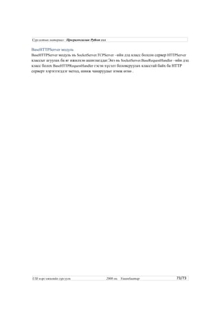 BaseHTTPServer модуль
BaseHTTPServer модуль нь SocketServer.TCPServer –ийн дэд класс болсон сервер HTTPServer
классыг агуулах ба яг ижилхэн ашиглагддаг.Энэ нь SocketServer.BaseRequestHandler –ийн дэд
класс болох BaseHTTPRequestHandler гэсэн хүсэлт боловсруулах класстай байх ба HTTP
серверт хэрэглэгддэг метод, шинж чанаруудыг нэмж өгнө .
73/73
Сургалтын материал : Програмчлалын Python хэл
USI мэргэжилийн сургууль 2008 он. Улаанбаатар
 